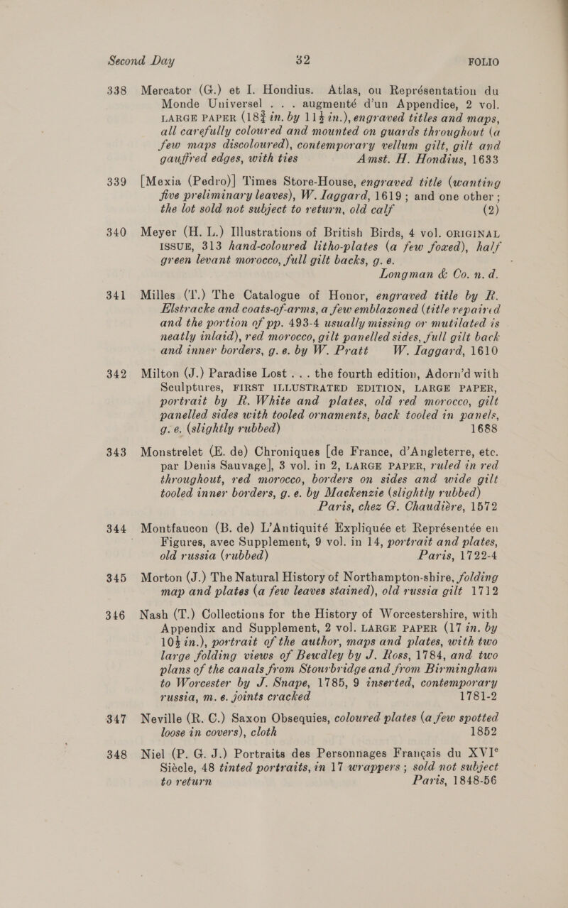 338 339 340 341 342 343 345 346 347 348 Mercator (G.) et I. Hondius. Atlas, ou Représentation du Monde Universel . . . augmenté d’un Appendice, 2 vol. LARGE PAPER (18% in. by 114 in.), engraved titles and maps, all carefully coloured and mounted on guards throughout (a few maps discoloured), contemporary vellum gilt, gilt and gauffred edges, with ties Amst. H. Hondius, 1633 [Mexia (Pedro)] Times Store-House, engraved title (wanting jive preliminary leaves), W. Iaggard, 1619; and one other ; the lot sold not subject to return, old calf (2) Meyer (H. L.) Illustrations of British Birds, 4 vol. ORIGINAL ISSUE, 313 hand-coloured litho-plates (a few foxed), half green levant morocco, full gilt backs, g. ¢. Longman &amp; Co. n. d. Milles (‘I'.) The Catalogue of Honor, engraved title by R. Eilstracke and coats-of-arms, a few emblazoned (title repaired and the portion of pp. 493-4 usually missing or mutilated is neatly inlaid), red morocco, gilt panelled sides, full gilt back and inner borders, g.e. by W. Pratt W. Iaggard, 1610 Milton (J.) Paradise Lost ... the fourth edition, Adorn’d with Sculptures, FIRST ILLUSTRATED EDITION, LARGE PAPER, portrait by R. White and plates, old red morocco, gilt panelled sides with tooled ornaments, back tooled in panels, g.e. (slightly rubbed) 1688 Monstrelet (E. de) Chroniques [de France, d’Angleterre, etc. par Denis Sauvage], 3 vol. in 2, LARGE PAPER, ruled in red throughout, red morocco, borders on sides and wide gilt tooled inner borders, g.e. by Mackenzie (slightly rubbed) Paris, chez G. Chaudiére, 1572 Montfaucon (B. de) L’Antiquité Expliquée et Représentée en Figures, avec Supplement, 9 vol. in 14, portrait and plates, old russia (rubbed) Paris, 1722-4 Morton (J.) The Natural History of Northampton-shire, folding map and plates (a few leaves stained), old russia gilt 1712 Nash (T.) Collections for the History of Worcestershire, with Appendix and Supplement, 2 vol. LARGE PAPER (17 zn. by 104 in.), portrait of the author, maps and plates, with two large folding views of Bewdley by J. Ross, 1784, and two plans of the canals from Stourbridge and from Birmingham to Worcester by J. Snape, 1785, 9 inserted, contemporary russia, m.é. joints cracked 1781-2 Neville (R. ©.) Saxon Obsequies, coloured plates (a few spotted loose in covers), cloth 1852 Niel (P. G. J.) Portraits des Personnages Francais du XVI° Siécle, 48 tinted portraits, in 17 wrappers ; sold not subject to return Paris, 1848-56