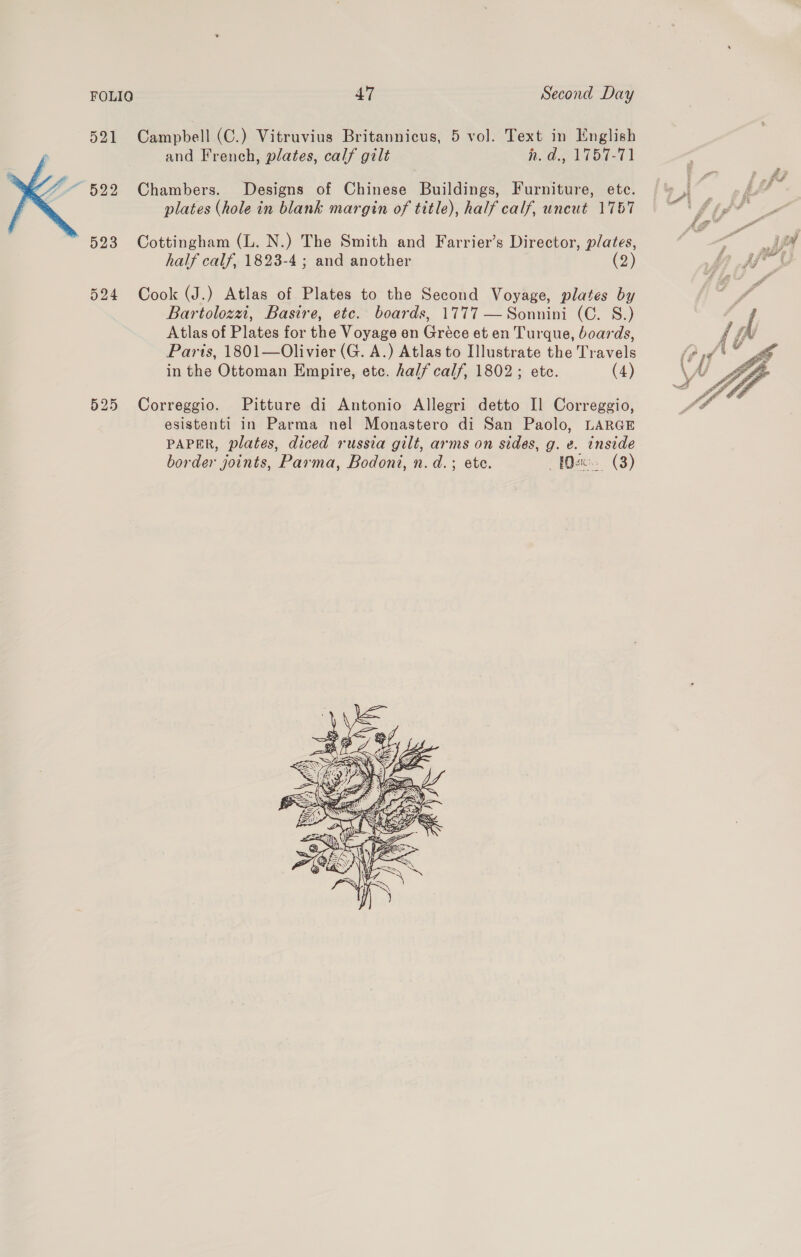  Campbell (C.) Vitruvius Britannicus, 5 vol. Text in English and French, plates, calf gilt RGR NVTOET1 Chambers. Designs of Chinese Buildings, Furniture, ete. plates (hole in blank margin of title), half calf, uncut 1767 Cottingham (L. N.) The Smith and Farrier’s Director, plates, half calf, 1823-4; and another (2) Cook (J.) Atlas of Plates to the Second Voyage, plates by Bartolozzi, Basire, etc. boards, 1777 —Sonnini (C. S.) Atlas of Plates for the Voyage en Gréce et en Turque, boards, Paris, 1801—Olivier (G. A.) Atlas to Illustrate the Travels in the Ottoman Empire, etc. half calf, 1802; etc. (4) Correggio. Pitture di Antonio Allegri detto Il Correggio, esistenti in Parma nel Monastero di San Paolo, LARGE PAPER, plates, diced russia gilt, arms on sides, g. e. inside border joints, Parma, Bodoni, n.d.; ete. - Wet». (3) 
