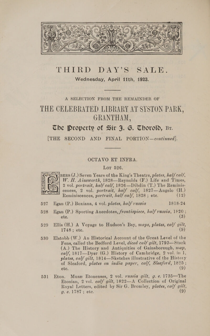 LE Zi E/  THIRD DAY’S SALE. Wednesday, April 41th, 1923.  A SELECTION FROM THE REMAINDER OF THE CHLEBRATED LIBRARY Al SYSTON PARK, GRANTHAM, Che Property of Sir J. G. Thorold, Br. [THE SECOND AND FINAL PORTION—continued]. OCTAVO ET INFRA. Lot 526. BERS (J.) Seven Years of the King’s Theatre, plates, half calf, W. H. Ainsworth, 1828—Reynolds (F.) Life and Times, 2 vol. portrait, half calf, 1826 —Dibdin (T.) The Reminis- cences, 2 vol. portrait, half calf, 1827—Angelo (H.) Reminiscences, portrait, half calf, 1828 ; ete. (12) 527 LEgan (P.) Boxiana, 4 vol. plates, half russia 1818-24 528 Egan (P.) Sporting Anecdotes, frontispiece, half russia, 1820 ; (3)  ete. 529 Ellis (H.) A Voyage to Hudson’s Bay, maps, plates, calf gilt, 1748 ; ete. (9) 530 Elstobb (W.) An Historical Account of the Great Level of the Fens, called the Bedford Level, diced calf gilt, 1793—Stark (A.) The History and Antiquities of Gainsborough, map, calf, 1817—Dyer (G.) History of Cambridge, 2 vol. in 1, plates, calf gilt, 1814—Sketches illustrative of the History of Sleaford, plates on india paper, calf, Sleaford, re etc. 9 531 Eton. Muse Etonenses, 2 vol. russza gilt, g. e. 1735—The Etonian, 2 vol. calf gilt, 1822—A Collection of Original Royal Letters, edited by Sir G. Bromley, plates, calf gilt,