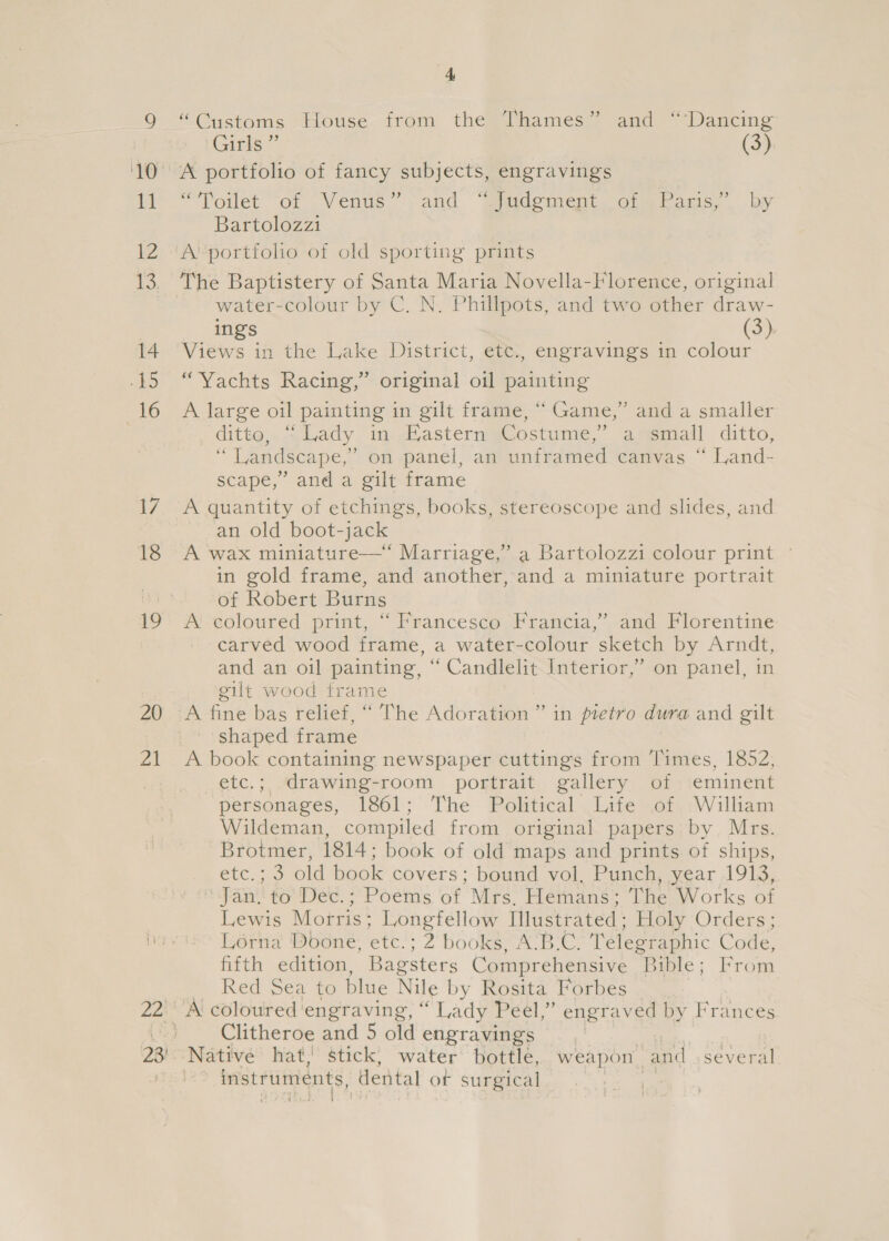 20 ra 4 “Customs iouse- from: thegihames ~ and “&lt;Dancing Girls ” (3) “Toilet. of , Vente and “siidement, oiabaris, by Bartolozzi water-colour by C. N. Phillpots, and two other draw- ings (3) “Yachts Racing,” original oil painting A large oil painting in gilt frame, “ Game,” and a smaller ditto, “Lady in Eastern Costume,’ a small ditto, “ Landscape,’ on panel, an unframed canvas “ Land- scape,’ and a gilt frame an old boot-jack A wax miniature—“ Marriage,” a Bartolozzi colour print © in gold frame, and another, and a miniature portrait of Robert Burns A coloured print, “ Francesco Francia,” and Florentine carved wood frame, a water-colour sketch by Arndt, and an oil painting, “ Candlelit Interior,’ on panel, in gilt wood frame A fine bas relief, “ The Adoration ” in pietro dura and gilt shaped frame A book containing newspaper cuttings from ‘Times, 1852, etc.; drawing-room portrait gallery of eminent personages, 1861; The Political Life of William Wildeman, compiled from original papers by Mrs. Brotmer, 1814; book of old maps and prints of ships, Supe: old book covers; bound vol, Punch, year 1913, | Jan. to Dec. ;‘Poems of Mrs. Hemans; The Works of Lewis Motris: Longfellow Illustrated ; Holy Orders Lorna Doone, te? 2 books, A‘B:C. Telegraphic Code, fifth edition, Bagsters Comprehensive Bible; From Red Sea to blue Nile by Rosita Forbes A coloured engraving, ‘ ‘Lady Peel,” engraved by Frances Clitheroe and 5 old engravings instruments, ‘dental or surgical