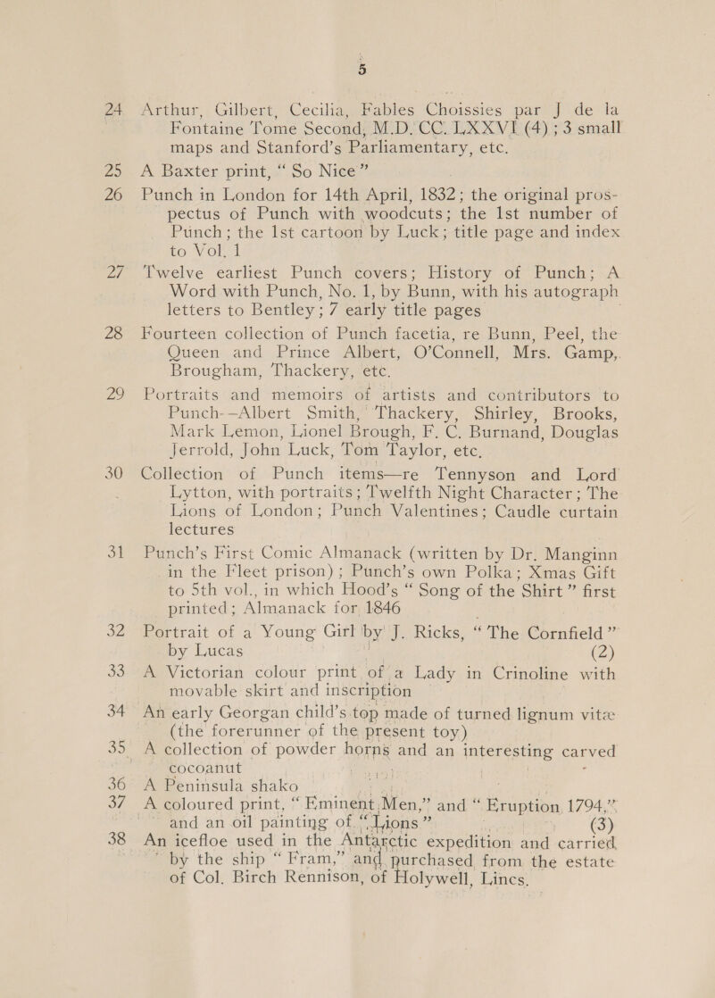 zo 30 31 32 a3 34 36 a7 38 5 Prcaur, Gilbert Cecilia. Fables Chere s par J de la Fontaine ‘ome Second, MUD CC LUXXV I (4); 3. small maps and Stanford’s Parliamentary, ele, A Baxter print,“ So Nice” Punch in London for 14th April, 1932: the original pros- pectus of Punch with woodcuts; the lst number of Punch; the lst cartoon by Luck; title page and index to Vol. ‘| Twelve earliest Punch covers; History of Punch; A Word with Punch, No. 1, by Bunn, with his autograph letters to Bentley ; ii early title pages Queen and Prince Albert,. O'Connell, Mrs. Gamp,. Brougham, Thackery, etc. Portraits and memoirs of artists and contributors to Punch-—Albert Smith,’ Thackery, Shirley, Brooks, Mark Lemon, Lionel Brough, i Ce Buraand: Douglas Jerrold, John Luck, Tom Taylor, ete, Collection of Punch items—re Tennyson and Lord Lytton, with portraits ; Twelfth Night Character; The Lions of London; Punch Valentines; Caudle curtain lectures Pune ¢ Hirst Comic Alan (written by Dr. Manginn in the Fleet prison); Punch’s own Polka; Xmas Gift to 5th vol., in which Hood’s “ Song of the ‘Shirt ” first printed, Almanack for 1846 Rertrait of a' Young’ Gill by: HE eRickse ‘ The Cornfield ”” by Lucas (2) A Victorian colour print of a Lady in Crinoline with movable skirt and inscription An early Georgan child’s top made of turned lignum vitz (the forerunner of the present toy) A collection of powder horns and an interesting carved cocoanut ite te | A Peninsula shako and an.oil painting ole ‘Lions ” (3) An icefloe used in the Antarctic expedition and carried by the ship “ Fram,” anc yurchased from. the estate of Col, Birch Rennison, of olywell, Lincs.