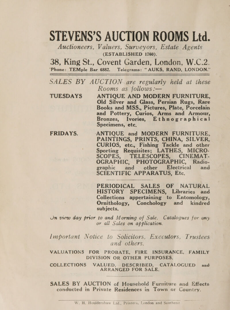 STEVENS’S AUCTION ROOMS Ltd. Auctioneers, Valuers, Surveyors, Estate Agents (ESTABLISHED 1760). 38, King St., Covent Garden, London, W.C.2. ‘Phone: TEMple Bar 6882. Telegrams: “ AUKS, RAND, LONDON.” SALES BY AUCTION are regularly held at these Rooms as follows :— TUESDAYS ANTIQUE AND MODERN FURNITURE, Old Silver and Glass, Persian Rugs, Rare Books and MSS., Pictures, Plate, Porcelain and Pottery, Curios, Arms and Armour, Bronzes, Ivories, Ethnographical Specimens, etc. FRIDAYS. ‘ANTIQUE and MODERN FURNITURE, PAINTINGS, PRINTS, CHINA, SILVER, CURIOS, etc., Fishing Tackle and other Sporting Requisites; LATHES, MICRO- SCOPES, TELESCOPES, CINEMAT- OGRAPHIC, PHOTOGRAPHIC, Radio- graphic and other’ Electrical and SCIENTIFIC APPARATUS, Etc. PERIODICAL SALES OF NATURAL HISTORY SPECIMENS, Libraries and Collections appertaining to Entomology, Ornithology, Conchology and_ kindred subjects, Un view day prior to and Morning of Sale. Catalogues for any or all Sales on application.  Important Notice to Solicitors, Executors, Trustees and others. VALUATIONS FOR PROBATE, FIRE INSURANCE, FAMILY DIVISION OR OTHER PURPOSES. CCLLECTIONS VALUED, DESCRIBED, CATALOGUED and ARRANGED FOR SALE.  SALES BY AUCTION of Household Furniture and Effects conducted in Private Residences in Town or Country.  W. H. Houldershaw Ltd., Printers, I.ondon and Southend