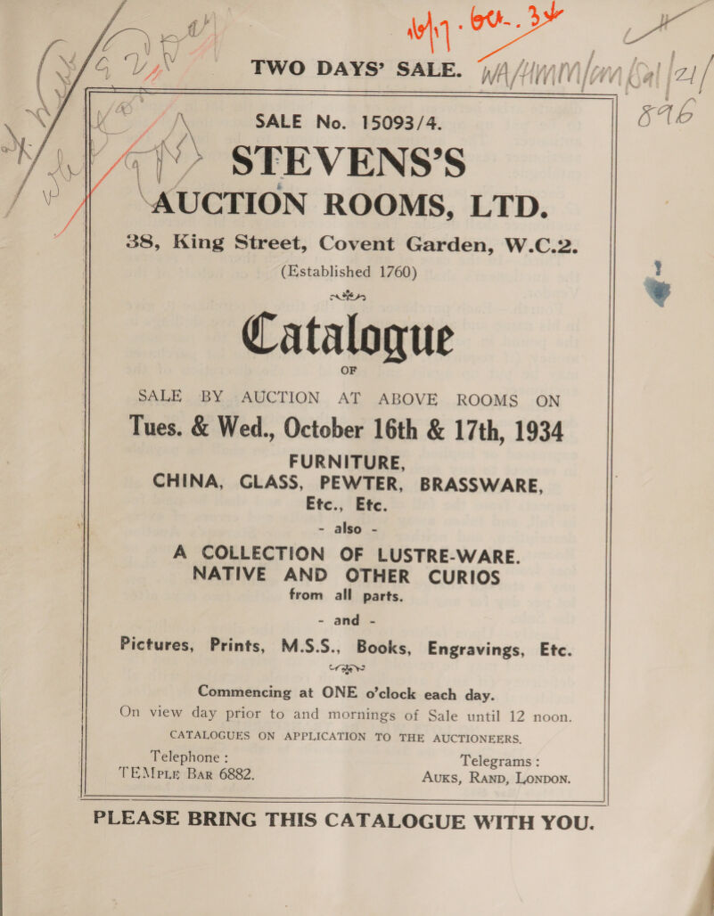 tame oY. | “s | wh oe ; : ae : IX SALE No. 15093/4. AA 6 7) STEVENS’S ‘AUCTION ROOMS, LTD. 38, King Street, Covent Garden, W.C.2. (Established 1760) ' Catalogue SALE. BY ..AUCTION. AT ABOVE. ROOMS ON Tues. &amp; Wed., October 16th &amp; 17th, 1934 FURNITURE, CHINA, GLASS, PEWTER, BRASSWARE, Etc., Etc. - also - A COLLECTION OF LUSTRE-WARE. NATIVE AND OTHER CURIOS from all parts.  - and - Pictures, Prints, M.S.S., Books, Engravings, Etc. rate Commencing at ONE o'clock each day. On view day prior to and mornings of Sale until 12 noon  PLEASE BRING THIS CATALOGUE WITH YOU.