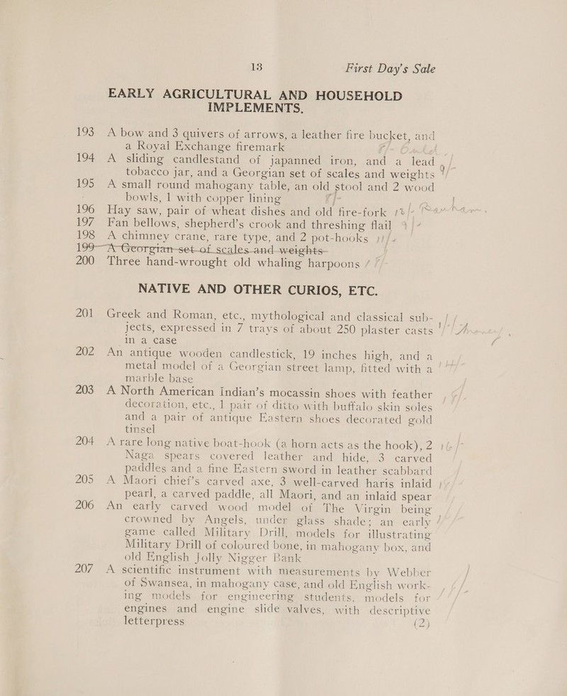 EARLY AGRICULTURAL AND HOUSEHOLD IMPLEMENTS, 193 A bow and 3 quivers of arrows, a leather fire bucket, and a Royal Exchange firemark f/ 195 A small round mahogany table, an old stool and 2 wood bowls, 1 with copper lining ra | f 197 Fan bellows, shepherd’s crook and threshing flail 198 A chimney crane, rare type, and 2 pot-hooks »)/ 199-~A~-Georgian-set-of_scales-and-weights- 200 Three hand-wrought old whaling harpoons / NATIVE AND OTHER CURIOS, ETC. 201 Greek and Roman, etc., mythological and classical sub- in a case 202 An antique wooden candlestick, 19 inches hig andes metal model of a Georgian street lamp, fitted with a marble base 203 A North American indian’s mocassin shoes with feather decoration, etc., 1 pair of ditto with buffalo skin soles and a pair of antique Eastern shoes decorated gold tinsel 204 A rare long native boat-hook (a horn acts as the hook), 2 Naga spears covered leather and hide, 3 carved paddles and a fine Eastern sword in leather scabbard pearl, a carved paddle, all Maori, and an inlaid spear crowned by Angels, under glass shade; an early game called Military Drill, models for illustrating Military Drill of coloured bone, in mahogany box, and old English Jolly Nigger Bank 207 A scientific instrument with measurements by Webber of Swansea, in mahogany case, and old English work- ing models for engineering students, models for engines and engine slide valves, with descriptive letterpress (2) ee