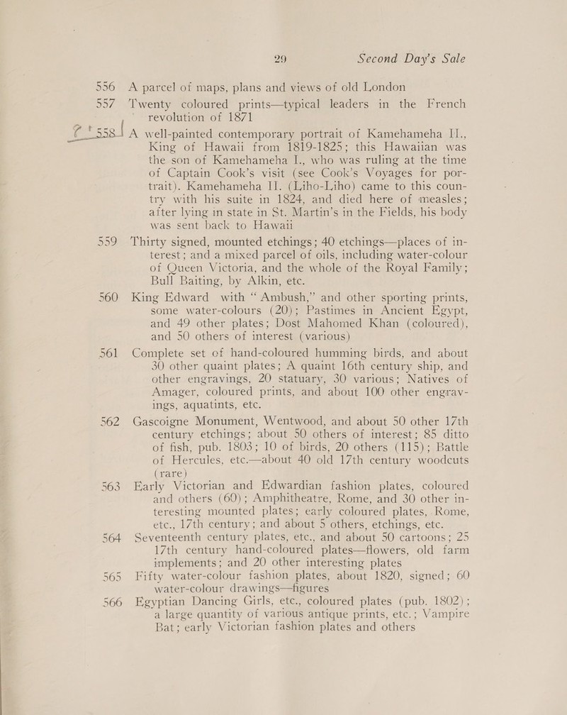 556 &lt;A parcel of maps, plans and views of old London 557. ‘Twenty coloured prints—typical leaders in the French revolution of 1871 Obes Pts. | A well-painted contemporary portrait of Kamehameha I1., King of Hawaii from 1819-1825; this Hawaiian was the son of Kamehameha I., who was ruling at the time of Captain Cook’s visit (see Cook’s Voyages for por- trait). Kamehameha II. (Liho-Liho) came to this coun- try with his suite in 1824, and died here of measles; after lying in state in St. Martin’s in the Fields, his body was sent back to Hawaii 559 Thirty signed, mounted etchings; 40 etchings—places of in- terest; and a mixed parcel of oils, including water-colour of Queen Victoria, and the whole of the Royal Family; Bull Baiting, by Alkin, etc. 560 King Edward with “ Ambush,” and other sporting prints, some water-colours (20); Pastimes in Ancient Egypt, and 49 other plates; Dost Mahomed Khan (coloured), and 50 others of interest (various) 561 Complete set cf hand-coloured humming birds, and about 30 other quaint plates; A quaint 16th century ship, and other engravings, ZO statuary, 30 various; Natives of Amager, coloured prints, and about 100 other engrav- ings, aquatints, etc. 562 Gascoigne Monument, Wentwood, and about 50 other 17th century etchings; about 50 others of interest; 85 ditto of fish, pub. 1803; 10 of birds, 20 others (115);, Battle of Hercules, etc.—about 40 old 17th century woodcuts (rare) | 563 Early Victorian and Edwardian fashion plates, coloured and others (60); Amphitheatre, Rome, and 30 other in- teresting mounted plates; early coloured plates, Rome, etc., 17th century; and about 5 others, etchings, etc. 564 Seventeenth century plates, etc., and about 50 cartoons; 25 17th century hand-coloured plates—flowers, old farm implements; and 20 other interesting plates 565 Fifty water-colour fashion plates, about 1820, signed; 60 water-colour drawings—figures 566 Egyptian Dancing Girls, etc., coloured plates (pub. 1802) ; a large quantity of various antique prints, etc.; Vampire Bat; early Victorian fashion plates and others