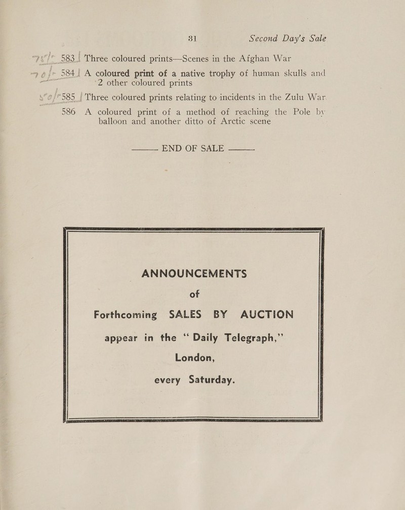      31 Second Day’s Sale ‘2 other coloured prints A coloured print of a method of reaching the Pole bv balloon and another ditto of Arctic scene :   ANNOUNCEMENTS of Forthcoming SALES BY AUCTION appear in the ‘“ Daily Telegraph,”’ London, every Saturday.