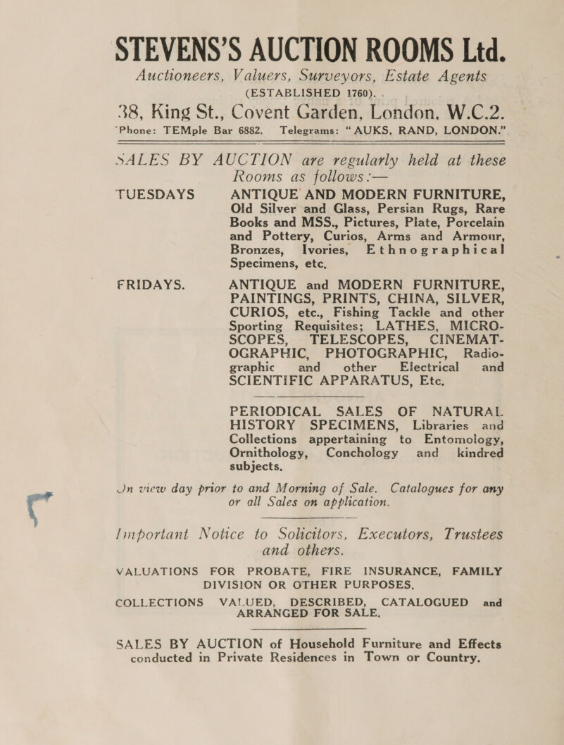 STEVENS’S AUCTION ROOMS Ltd. Auctioneers, Valuers, Surveyors, Estate Agents (ESTABLISHED 1760). . _ 38, King St., Covent Garden, London, W.C.2. “Phone: TEMple Bar 6882. Telegrams: “ AUKS, RAND, LONDON.” SALES BY AUCTION are regularly held at these Rooms as follows :— TUESDAYS ANTIQUE AND MODERN FURNITURE, Old Silver and Glass, Persian Rugs, Rare Books and MSS., Pictures, Plate, Porcelain and Pottery, Curios, Arms and Armonr, Bronzes, Ivories,s Ethnographical Specimens, etc, FRIDAYS. ANTIQUE and MODERN FURNITURE, PAINTINGS, PRINTS, CHINA, SILVER, CURIOS, etc., Fishing Tackie and other Sporting Requisites; LATHES, MICRO- SCOPES, TELESCOPES, CINEMAT- OGRAPHIC, PHOTOGRAPHIC, Radio- graphic and other’ Electrical and SCIENTIFIC APPARATUS, Etc. PERIODICAL SALES OF NATURAL HISTORY SPECIMENS, Libraries and Collections appertaining to Entomology, Ornithology, Conchology and_ kindred subjects. Jn view day prior to and Morning of Sale. Catalogues for any or all Sales on application. linportant Notice to Solicitors, Executors, Trustees and others. VALUATIONS FOR PROBATE, FIRE INSURANCE, FAMILY DIVISION OR OTHER PURPOSES. COLLECTIONS VALUED, DESCRIBED, CATALOGUED and ARRANGED FOR SALE. SALES BY AUCTION of Household Furniture and Effects conducted in Private Residences in Town or Country.