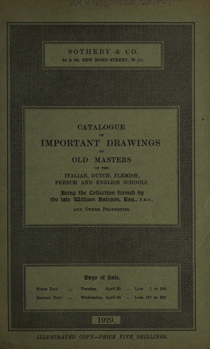 RURURURUPLRUSURIRIPLPUBURURURUatR =o LSU GU SUEUR Ue Ute Ui iu eevee ene URUa Si eee  “SOTHEBY &amp; CO. 34 &amp; 35, NEW BOND STREET, W. (1).  ee | Sea Bak: mae ARIAS eT | |e a DG a a a ee Siena eee a a te eee Soi aotearoa Te Goh eee Rorenoneny || ee SEE Aone SAon ons ens anaes on aoa ony || nah Seats eeeree SP Coenen : CATALOGUE or IMPORTANT DRAWINGS BY. OLD MASTERS  UaueUeuRuet —— oo E | or THE -_TTALIAN, DUTCH, FLEMISH, FRENCH AND ENGLISH SCHOOLS,  Being the Collection formed by _ the late William Bateson, Esq., F.R.S., a AND ~OrHeR ‘PRorEntias. : =| ———e i. : |. ae Sasi Seren ae ee UeUGURUSUS Ue Meet te _— :  ein ain ee  WUE 7 oe pays ot Sale, = 4 Emer Day = ae “‘Tuosday, . April 23 ‘we Lote Eto 166° | ae os Szcox&gt; Day ec. _ Wedneeday, April se Lots 167 to $25 | ith    