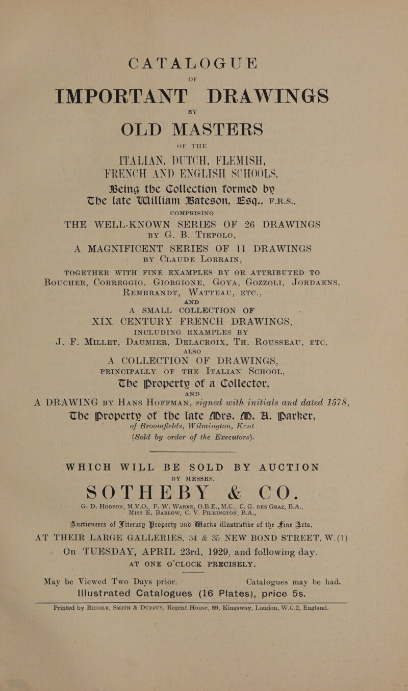 K f IMPORTANT DRAWINGS OLD MASTERS OF THE ITALIAN, DUTCH, FLEMISH, FRENCH AND ENGLISH SCHOOLS, Being the Collection formed by The late William Bateson, LEsq., F.R.s., COMPRISING THE WELL-KNOWN SERIES OF 26 DRAWINGS BY G. B. TrePo.Lo, A MAGNIFICENT SERIES OF 11 DRAWINGS BY CLAUDE LORRAIN, TOGETHER WITH FINE EXAMPLES BY OR ATTRIBUTED TO BovucHER, CORREGGIO, GIORGIONE, Goya, GozzoLI, JORDAENS, REMBRANDT, WATTEAU, ETC., AND A SMALL COLLECTION OF XIX CENTURY FRENCH DRAWINGS, INCLUDING EXAMPLES BY J. F. Minuet, Daumtizer, DELAcRorx, TH. ROUSSEAU, ETC. ALSO A COLLECTION OF DRAWINGS, PRINCIPALLY OF THE ITALIAN SCHOOL, The Property of a Collector, AND A DRAWING By Hans HorrMany, signed with initials and dated 1578, The Property of the late Mrs. MM. A. Parker, of Broomfields, Wilmington, Kent (Sold by order of the Executors). WHICH WILL BE SOLD BY AUCTION BY MESSRS. oles [le a Ol bt ie ac age Gal Ca G. D. Hopson, M.V.O., F. W. WarRE, O.B.E., M.C., C. G. prs Graz, B.A., Miss E. Bartow, C. V. PIrKincToN, B.A., Auctioneers of Xiterarp Property and Works illustratibe of the Fine Arts, AT THEIR LARGE GALLERIES, 34 &amp; 35 NEW BOND STREET, W. (1). On TUESDAY, APRIL 23rd, 1929, and following day. AT ONE O'CLOCK PRECISELY.  May be Viewed Two Days prior. Catalogues may be had. Illustrated Catalogues (16 Plates), price 5s. Printed by R1ippLe, SmitH &amp; Durrus, Regent House, 89, Kingsway, London, W.C.2, England.