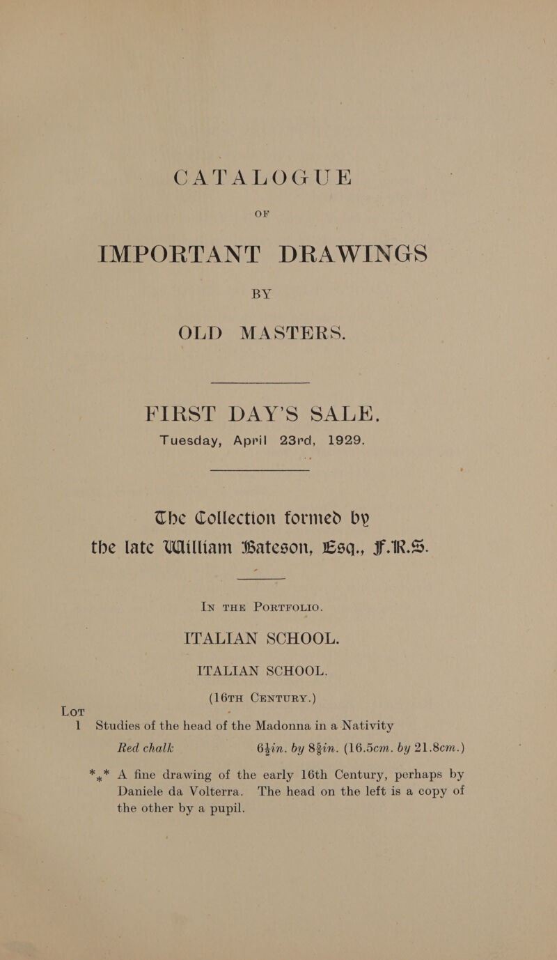 OF IMPORTANT DRAWINGS BY OLD MASTERS. FIRST DAY’S SALE, Tuesday, April 23rd, 1929. Che Collection formed by the late William Bateson, Esq., F.1R.S. InN THE PORTFOLIO. ITALIAN SCHOOL. ITALIAN SCHOOL. (16TH CENTURY.) Lot : 1 Studies of the head of the Madonna in a Nativity Red chalk 64in. by 83in. (16.5¢em. by 21.8cm.) *.* A fine drawing of the early 16th Century, perhaps by Daniele da Volterra. The head on the left is a copy of the other by a pupil.