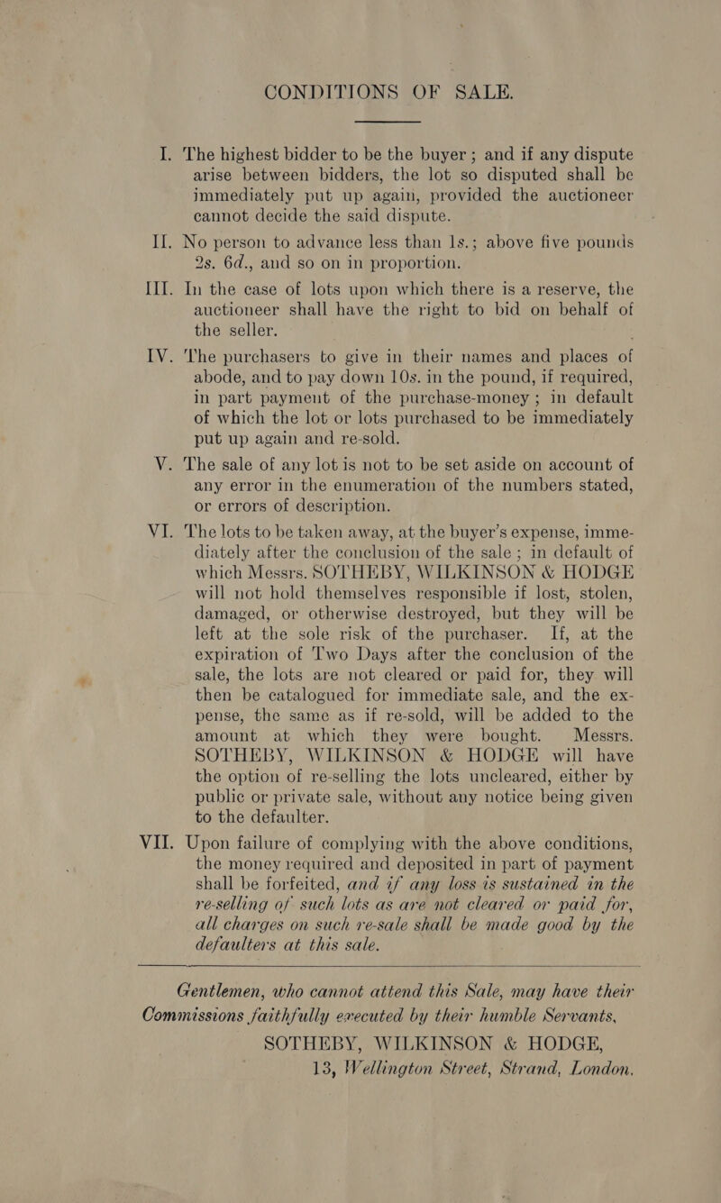 CONDITIONS OF SALE. The highest bidder to be the buyer ; and if any dispute arise between bidders, the lot so disputed shall be immediately put up again, provided the auctioneer cannot decide the said dispute. 2s. 6d., and so on in proportion. In the case of lots upon which there is a reserve, the auctioneer shall have the right to bid on behalf of the seller. The purchasers to give in their names and places of abode, and to pay down 10s. in the pound, if required, in part payment of the purchase-money ; in default of which the lot or lots purchased to be immediately put up again and re-sold. The sale of any lot is not to be set aside on account of any error in the enumeration of the numbers stated, or errors of description. The lots to be taken away, at the buyer’s expense, imme- diately after the conclusion of the sale ; in default of which Messrs. SOTHEBY, WILKINSON &amp; HODGE will not hold themselves responsible if lost, stolen, damaged, or otherwise destroyed, but they will be left at the sole risk of the purchaser. If, at the expiration of Two Days after the conclusion of the sale, the lots are not cleared or paid for, they will then be catalogued for immediate sale, and the ex- pense, the same as if re-sold, will be added to the amount at which they were bought. Messrs. SOTHEBY, WILKINSON &amp; HODGE will have the option of re-selling the lots uncleared, either by public or private sale, without any notice being given to the defaulter. Upon failure of complying with the above conditions, the money required and deposited in part of payment shall be forfeited, and if any loss is sustained in the re-selling of such lots as are not cleared or paid for, all charges on such re-sale shall be made good by the defaulters at this sale.   Gentlemen, who cannot attend this Sale, may have their SOTHEBY, WILKINSON &amp; HODGE, 13, Wellington Street, Strand, London,