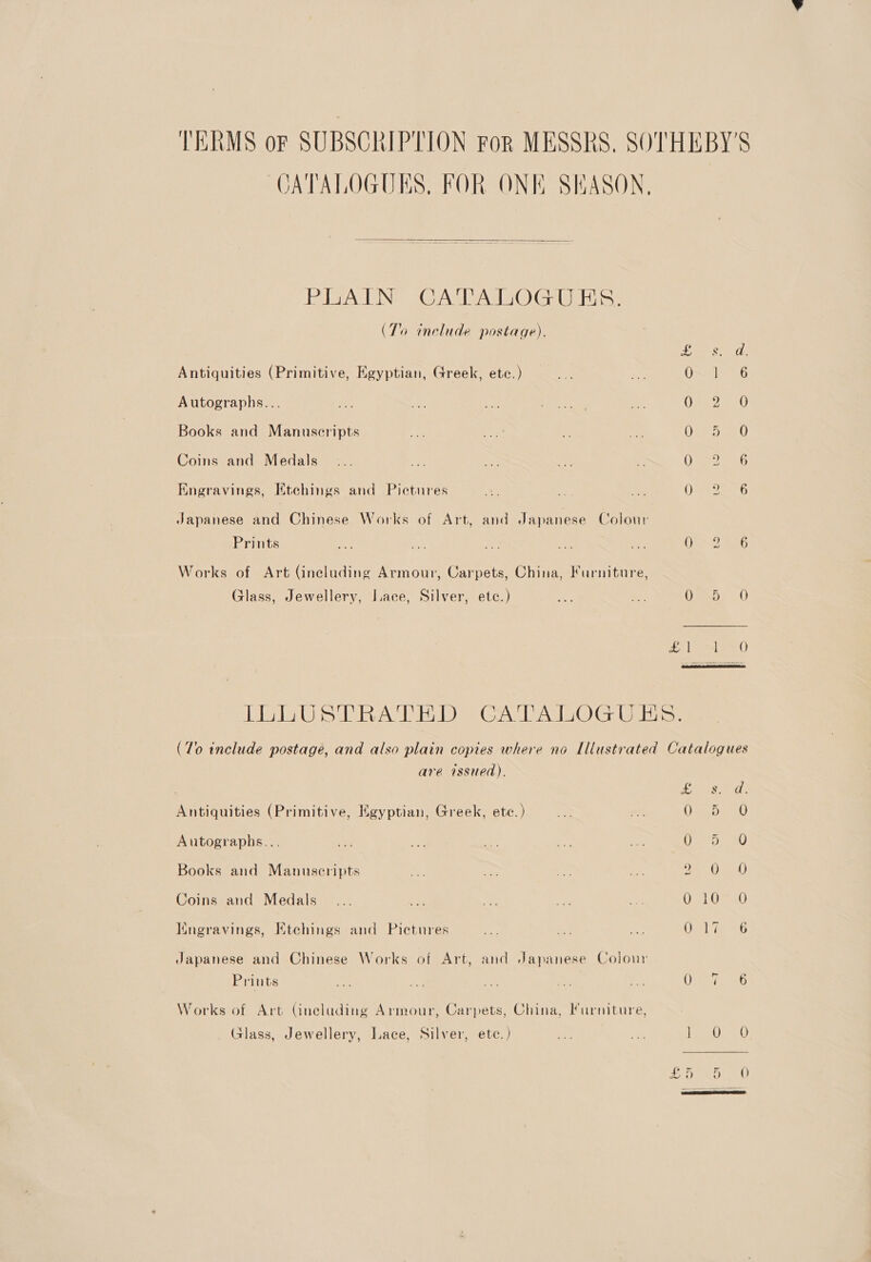 TERMS oF SUBSORI PTION FoR MESSRS, SOTHEBY'S JATALOGUES, FOR ONE SEASON,  ETAL ING? 2GrA SUAS O Geer (To include postage). Ae Ces ath Antiquities (Primitive, Egyptian, Greek, etc.) oy &lt;u Osstlven6 Autographs... ORs Books and Manuscripts Nee ace Ys ev Oa owe Coins and Medals... ao a ey ie Ooo ae Engravings, Etehings and Pictures Ae da, ae 0722726 Japanese and Chinese Works of Art, and Japanese Colour Prints ae ae an Ae ae Oh) 236 Works of Art (including Armour, Carpets, China, Furniture, Glass, Jewellery, Lace, Silver, ete.) oe: = Uasbs 0 zn ima) TLOUSVTRATHD CATALOGUES: (To include postage, and also plain copies where no Illustrated Catalogues are issued). EG OPC ATT | Antiquities (Primitive, Egyptian, Greek, etc.) ae os ()sae Om Autographs... vr hy rs a Ae Oat a0 Books and Manuscripts A: in, Ma ies ee) ge) Coins and Medals... * ant ~ ae 010 0O Mngravings, Etchings and Pietures ~~ = a: Or ie 6 Japanese and Chinese Works of Art, and Japanese Colour Prints we A ae a bos Whe ie As Works of Art Gueluding Armour, Carpets, China, Furniture, Glass, Jewellery, Lace, Silver, ete.) as im Eh so. Ey INCI ae