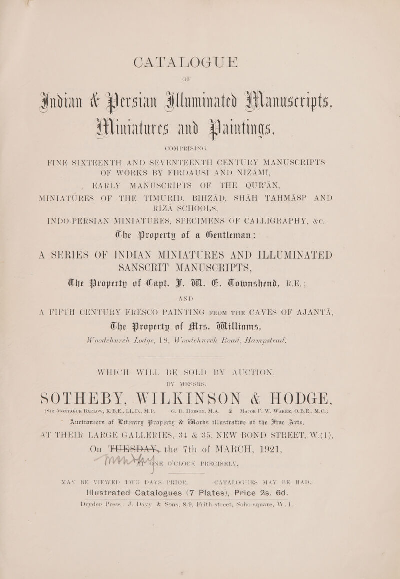 CATALOGUE Indian &amp; Persian Hluminated Manuscripts, Miniatures and Paintings, COMPRISING FINE SIXTEENTH AND SEVENTEENTH CENTURY MANUSCRIPTS OF WORKS BY FIRDAUST AND NIZAMI, EARLY MANUSCRIPTS OF THE QUR’AN, MINIATURES OF THE TIMURID, BIHZAD, SHAH TAHMASP AND RIZA SCHOOLS, INDO-PERSIAN MINIATURES, SPECIMENS OF CALLIGRAPHY, &amp;c. @he Property of a Gentleman; A SERIES OF INDIAN MINIATURES AND ILLUMINATED SANSCRIT MANUSCRIPTS, Ghe Property of Capt. F. We. E. Townshend, kL; AND A FIFTH CENTURY FRESCO PAINTING rrom THE CAVES OF AJANTA, Ghe Property of srs. Williams, Woodchurch Lodge, 18, Woodchurch Road, Hampstead, Witch Wilk: BE SObD BY AVOTTION. BY MESSRS. oe La: a a a a Se Ns. ee 2 {1 SOTHEBY, WILKINSON &amp; HODGE. (SiR MONTAGUE BarRLow, K.B.E., LL.D., M.P. G. D. Hopson, M.A. &amp; Mason F. W. WaRRzE, O.B.E., M.C.) Auctioneers of Hiterary Property &amp; Works illustrative of the Fine Arts, AT THEIR LARGE GALLERIES, 34 &amp; 35, NEW BOND STREET, W.(1), On ‘Hees bas. the 7th of MARCH, 1921, ~ ‘ if 4 4 iY isU ia A AZ} BES Oi ay dy Wi O'CLOCK . PRECISELY.  MAY BE VIEWED TWO DAYS PRIOR. CATALOGUES MAY BE HAD. Illustrated Catalogues (7 Plates), Price 2s. 6d.