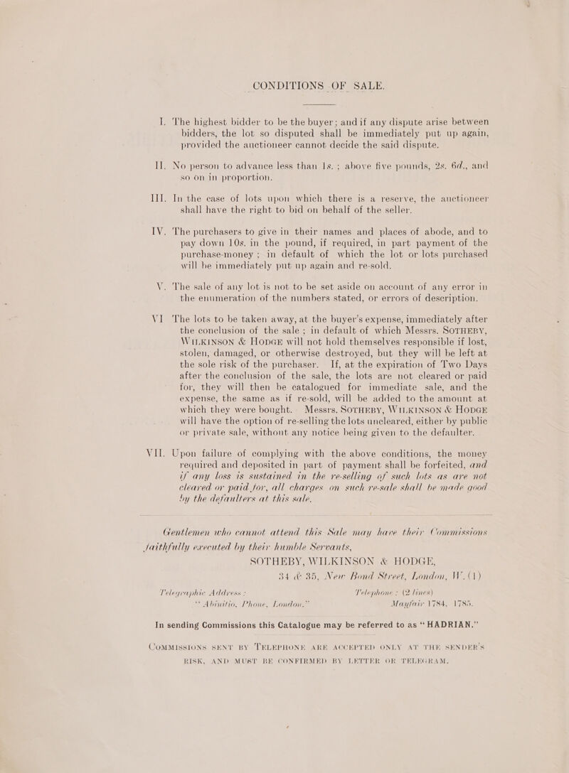 I. The highest bidder to be the buyer; andif any dispute arise between bidders, the lot so disputed shall be immediately put up again, provided the auctioneer cannot decide the said dispute. I]. No person to advance less than Is. ; above five pounds, 2s. 6d., and so On in proportion. II. In the case of lots upon which there is a reserve, the auctioneer shall have the right to bid on behalf of the seller. IV. The purchasers to give in their names and places of abode, and to pay down 10s. in the pound, if required, in part payment of the purchase-money ; in default of which the lot or lots purchased will be immediately put up again and re-sold. V. The sale of any lot is not to be set aside on account of any error in the enumeration of the numbers stated, or errors of description. VI The lots to be taken away, at the buyer’s expense, immediately after the conclusion of the sale ; in default of which Messrs. SOTHEBY, WILKINSON &amp; HopGe will not hold themselves responsible if lost, stolen, damaged, or otherwise destroyed, but they will be left at the sole risk of the purchaser. If, at the expiration of Two Days after the conclusion of the sale, the lots are not cleared or paid for, they will then be catalogued for immediate sale, and the expense, the same as if re-sold, will be added to the amount at which they were bought. Messrs. SorHEBY, WILKINSON &amp; HODGE will have the option of re-selling the lots uncleared, either by public or private sale, without any notice being given to the defaulter. VII. Upon failure of complying with the above conditions, the money required and deposited in part of payment shall be forfeited, and if any loss is sustained in the re-selling of such lots as are not cleared or paid for, all charges on such re-sale shall be made good hy the defaulters at this sale, Gentlemen who cannot attend this Sale may have their Commissions Jatthfully executed by their humble Servants, SOTHEBY, WILKINSON &amp; HODGE, 34 &amp; 35, New Bond Street, London, W. (1) Telegraphic Address : Telephone : (2 lines) * Abinitio, Phone, London.” Mayfair 1784, 1785. In sending Commissions this Catalogue may be referred to as ‘‘ HADRIAN.” COMMISSIONS SEN’ BY TELEPHONE ARE ACCEPTED ONLY AT THE SENDER’S RISK, AND MUST BE CONFIRMED BY LETTER OR TELEGRAM.