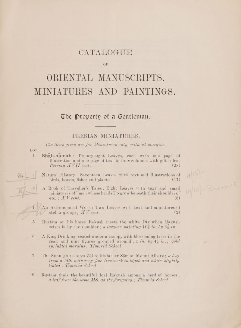 Oe VAIO OF ORIENTAL MANUSCRIPTS, LOT   Che Property of a Gentleman. PERSIAN MINIATURES. The Sizes given are for Miniatures only, without margins. Shah-namah: ‘T'wenty-eight Leaves, each with one page of illustration and one page of text in four columns with gilt rules ; Persian NX VII cent. (28) Natural History: Seventeen Leaves with text and illustrations of birds, beasts, fishes and plants (17) A Book of Traveller’s ‘Tales: Hight Leaves with text and small . . 66 s )) miniatures of men whose heads Do grow beneath their shoulders, etce.; XV cent. (8) stellar groups; XV cent. (2) Rustam on his horse Rakush meets the white Div when Rakush seizes it by the shoulder; a lacquer painting 10% in. by 6 in. A King Drinking, seated under a canopy with blossoming trees in the g gs; py g rear, and nine figures grouped around; 5 7n. by 44 in.; gold sprinkled margins ; Timurid School The Simurgh restores Zal to hisfather Sam on Mount Alberz; a leaf from a MS. with very fine line work in black and white, slightly tinted : Timurid School Rustam finds the beautiful foal Rakush among a herd of horses ; a leaf from the same MS. as the foregoing ; Timurid School