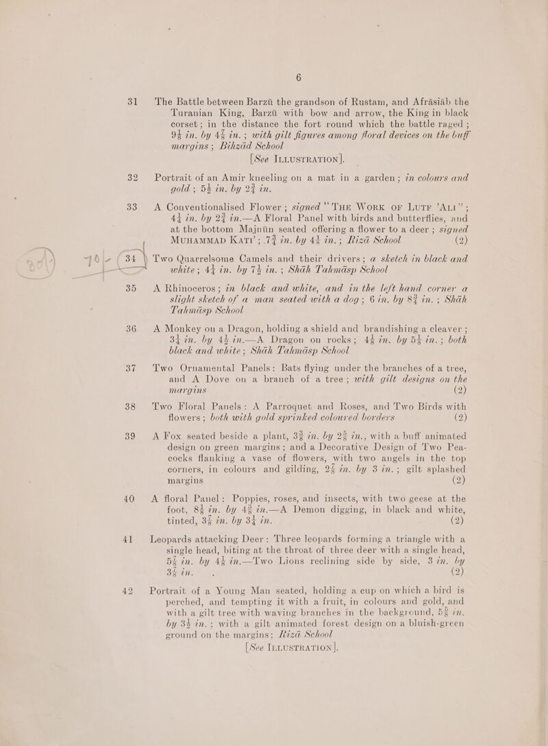31 36 37 38 39 40 41 aan 6 The Battle between Barzti the grandson of Rustam, and Afrasiab the Turanian King, Barzti with bow and arrow, the King in black corset; in the distance the fort round which the battle raged ; 94 in. by 46 in. ; with gilt figures among floral devices on the buff margins ; Bihzad School | [See ILLusrRATion |, Portrait of an Amir kneeling on a mat in a garden; zn colours and gold ; 54 in. by 2% in. A Conventionalised Flower ; stgned “THe Work or Lutr ’ALI”; 44 in. by 2% in.—A Floral Panel with birds and butterflies, and at the bottom Majntin seated offering a flower to a deer ; signed MunHamMaD Katv’; .7% in. by 44 in.; Rizd School (2) Two Quarrelsome Camels and their drivers; a sketch in black and white; 44 in. by 74 in. ; Shah Tahmdsp School A Rhinoceros; in black and white, and in the left hand corner a slight sketch of a man seated with a dog; 6 in. by 8} in. ; Shah Tahmasp School A Monkey on a Dragon, holding a shield and brandishing a cleaver ; 34 in. by 44 in.—A Dragon on rocks; 44 in. by 54 in. ; both black and white; Shah Tahmdsp School Two Ornamental Panels: Bats flying under the branches of a tree, and A Dove on a branch of a tree; with gilt designs on the margins (2) Two Floral Panels: A Parroquet and Roses, and Two Birds with flowers; both with gold sprinked coloured borders (2) A Fox seated beside a plant, 32 in. by 22 in., with a buff animated design on green margins; and a Decorative Design of Two Pea- cocks flanking a vase of flowers, with two angels in the top corners, in colours and gilding, 24 in. by 3 in.; gilt splashed margins (2) A floral Panel: Poppies, roses, and insects, with two geese at the foot, 8 in. by 4% in.—A Demon digging, in black and white, tinted, 3% in. by 34 in. (2) Leopards attacking Deer: Three leopards forming a triangle with a single head, biting at the throat of three deer with a single head, 5£ in. by 44 in.—TIwo Lions reclining side by side, 3 7m. by 36 in. é (2) Portrait of a Young Man seated, holding a cup on which a bird is perched, and tempting it with a fruit, in colours and gold, and with a gilt tree with waving branches in the background, 58 7n. by 34 in.; with a gilt animated forest design on a bluish-green ground on the margins; R7zza@ School [See ILLUSTRATION].