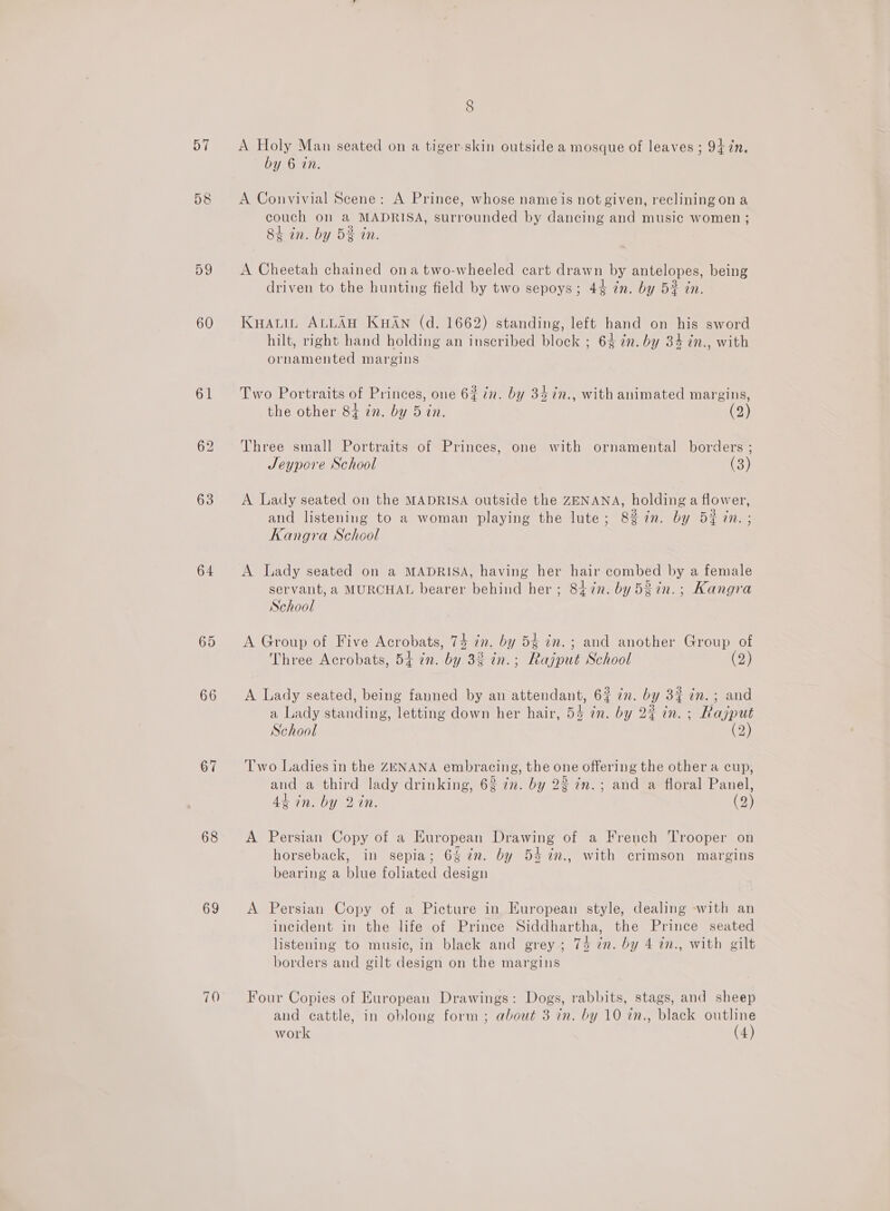 57 58 60 61 63 64 65 66 67 68 69 8 A Holy Man seated on a tiger-skin outside a mosque of leaves ; 94 7in, by 6 in. A Convivial Scene: A Prince, whose nameis not given, reclining on a couch on a MADRISA, surrounded by dancing and music women ; 84 in. by 5% in. A Cheetah chained ona two-wheeled cart drawn by antelopes, being driven to the hunting field by two sepoys; 44 in. by 5# in. Kyauin ALLAH KHAN (d. 1662) standing, left hand on his sword hilt, right hand holding an inscribed block ; 64 in. by 34 in., with ornamented margins Two Portraits of Princes, one 6% in. by 34 in., with animated margins, the other 84 7n. by 5 in. (2) Three small Portraits of Princes, one with ornamental borders ; Jeypore School (3) A Lady seated on the MADRISA outside the ZENANA, holding a flower, and listening to a woman playing the lute; 8% in. by 52 in. ; Kangra School A Lady seated on a MADRISA, having her hair combed by a female servant, a MURCHAL bearer behind her; 847n. by 53in.; Kangra School A Group of Five Acrobats, 74 in. by 54 in. ; and another Group of Three Acrobats, 54 in. by 3% in.; Rajput School (2) A Lady seated, being fanned by an attendant, 6% 7n. by 3% 7m. ; and a Lady standing, letting down her hair, 54 in. by 2% in. ; Rajput School (2) Two Ladies in the ZENANA embracing, the one offering the other a cup, and a third lady drinking, 6% in. by 23 in.; and a floral Panel, 44 in. by 2 in. (2) A Persian Copy of a European Drawing of a French Trooper on horseback, in sepia; 6% 7m. by 5% %n., with crimson margins bearing a blue foliated design A Persian Copy of a Picture in European style, dealing -with an incident in the life of Prince Siddhartha, the Prince seated listening to music, in black and grey ; 74 7n. by 4 in., with gilt borders and gilt design on the margins Four Copies of European Drawings: Dogs, rabbits, stags, and sheep and cattle, in oblong form ; about 3 in. by 10 in., black outline work (4)