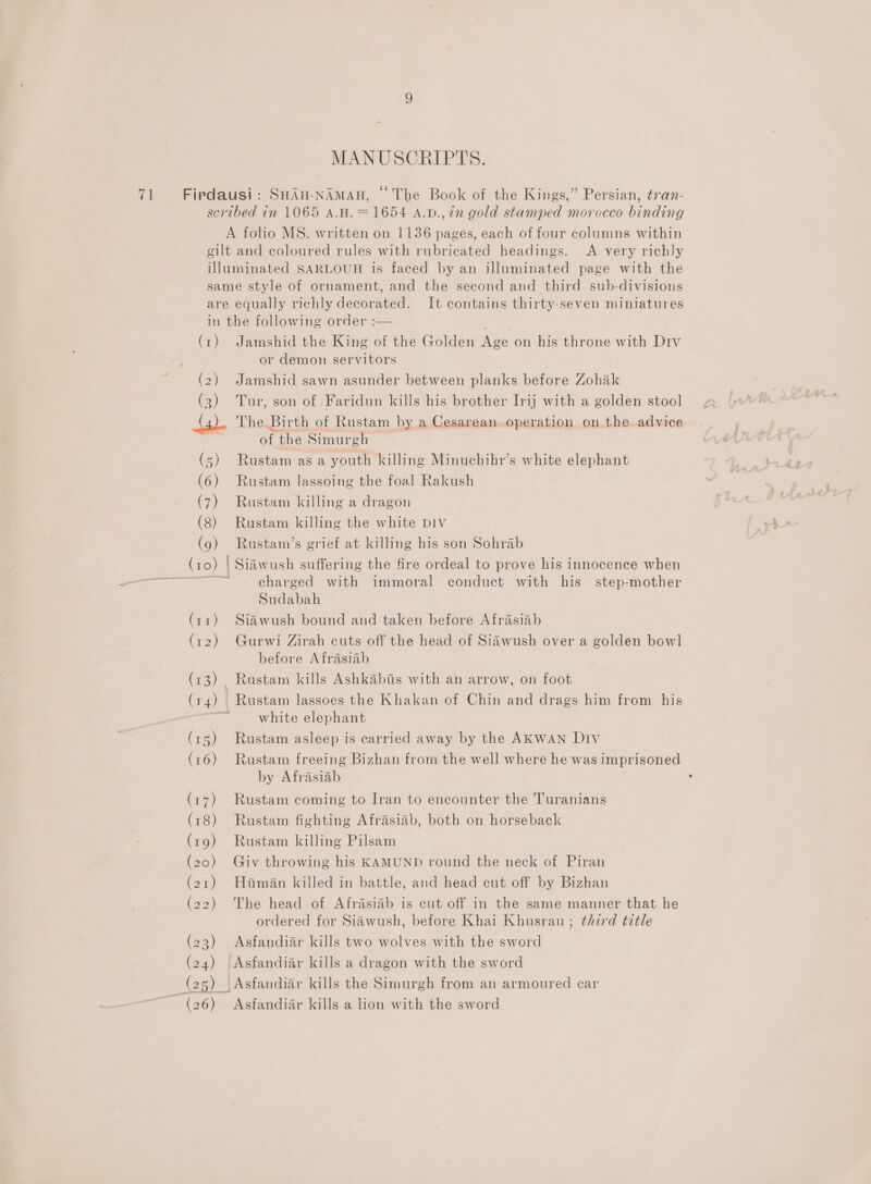 MANUSCRIPTS. gilt and coloured rules with rubricated headings. A very richly (1) (2) 2 (5) (6) (7) (8) (9) (10) | et (13) , (15) (16) (17) (18) (19) (20) (21) (22) (23) (24) here ~ (26) Jamshid the King of the Golden Nee on his throne with Div or demon servitors Jamshid sawn asunder between planks before Zohak Tur, son of Faridun kills his brother Irij with a golden stool The. Birth of Rustam by a Cesarean..operation on.the.advice of cana Simurgh Rustam asa youth killing Minuchihr’s white elephant Rustam lassoing the foal Rakush Rustam killing a dragon Rustam killing the white DIV Rustam’s grief at killing his son Sohrab Siawush suffering the fire ordeal to prove his innocence when charged with immoral conduct with his step-mother Sudabah Siawush bound and taken before Afrasiab Gurwi Zirah cuts off the head of Siawush over a golden bowl before Afrasiab Rustam kills Ashkabis with an arrow, on foot Rustam lassoes the Khakan of Chin and drags him from his white elephant Rustam asleep is carried away by the AKWAN Div Rustam freeing Bizhan from the well where he was imprisoned by Afrasiab Rustam coming to Iran to encounter the Turanians Rustam fighting Afrasiab, both on horseback Rustam killing Pilsam Giv throwing his KAMUND round the neck of Piran Hitman killed in battle, and head cut off by Bizhan The head of Afrasiab is cut off in the same manner that he ordered for Siawush, before Khai Khusrau ; third title Asfandiar kills two wolves with the sword Asfandiar kills a dragon with the sword Asfandiar kills the Simurgh from an armoured car Asfandiar kills a lion with the sword