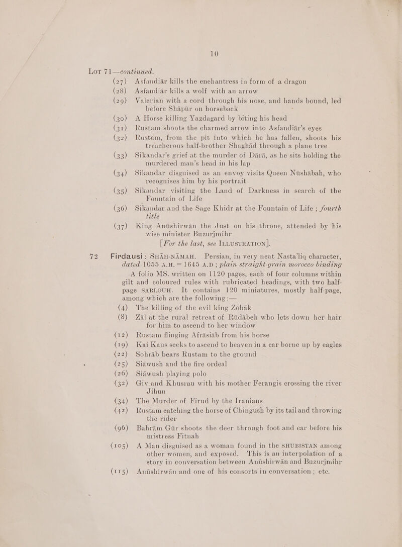 Lot 71—continued. (27) Asfandiar kills the enchantress in form of a dragon (28) Asfandiar kills a wolf with an arrow (29) Valerian with a cord through his nose, and hands bound, led | before Shapuir on horseback . (30) &lt;A Horse killing Yazdagard by biting his head (31) Rustam shoots the charmed arrow into Asfandiar’s eyes (32) Rustam, from the pit into which he has fallen, shoots his treacherous half-brother Shaghad through a plane tree (33) Sikandar’s grief at the murder of Dara, as he sits holding the murdered man’s head in his lap (34) Sikandar disguised as an envoy visits Queen Nishabah, who recognises him by his portrait (95) Sikandar visiting the Land of Darkness in search of the Fountain of Life (36) Sikandar and the Sage Khidr at the Fountain of Life ; fourth title (37) King Anitishirwan the Just on his throne, attended by his wise minister Buzurjmihr | Mor the last, see ILLUSTRATION |. 72 Firdausi: SHAH-NAMAH. Persian, in very neat Nasta’liq character, dated 1055 A.H.= 1645 A.D; plain straight-grain morocco binding A folio MS. written on 1120 pages, each of four columns within gilt and coloured rules with rubricated headings, with two half- page SARLOUH. It contains 120 miniatures, mostly half-page, among which are the following :— (4) The killing of the evil king Zohak (3) Zal at the rural retreat of Ridabeh who lets down her hair for him to ascend to her window {12) Rustam flinging Afrasiab from his horse (19) Kai Kaus seeks to ascend to heaven in a car borne up by eagles (22) Sohrab bears Rustam to the ground (25) Siawush and the fire ordeal (26) Siawush playing polo (32) Giv and Khusrau with his mother Ferangis crossing the river Jihun (34) The Murder of Firud by the Iranians (42) Rustam catching the horse of Chingush by its tail and throwing the rider (96) Bahram Gtr shoots the deer through foot and ear before his mistress Fitnah (105) A Man disguised as a woman found in the SHUBISTAN among other women, and exposed. ‘This is an interpolation of a story in conversation between Anishirwan and Buzurjmihr (115) Anishirwan and one of his consorts in conversation; ete.