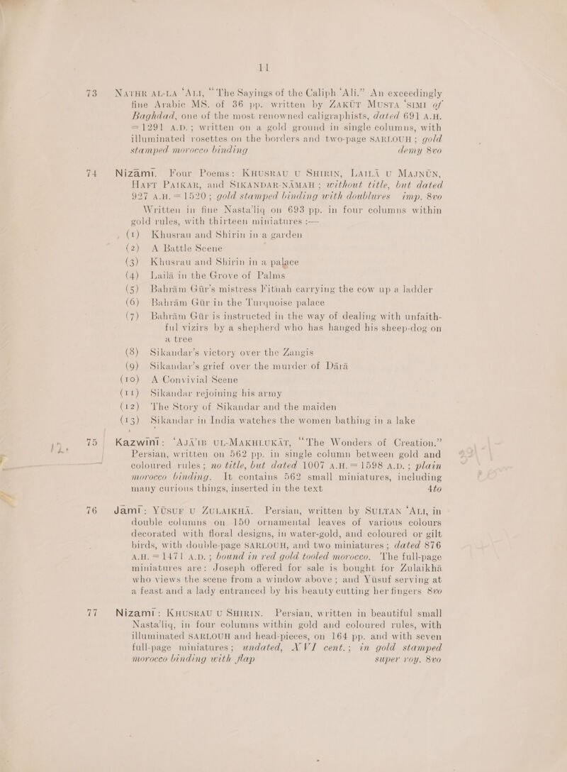 ae ie ‘pal | ae 1] 73 Navsr At-LA ‘Aut, © The Sayings of the Caliph “Ali.” An exceedingly tine Arabic MS. of 36 pp. written by Zakur Musra ‘stm of Baghdad, one of the most renowned ecaligraphists, dated 691 A.H. = 1291 A.D.; written on a gold ground in single columns, with illuminated rosettes on the borders and two-page SARLOUH; gold stamped morocco binding demy 8vo 74 Nizam. Four Poems: KHusRAU U SHIRIN, LAILA U Magntn, Harr PAaIkAR, and SIKANDAR-NAMAH ; without title, but dated 927 A.H.= 1520; gold stamped binding with doublures imp. 8vo Written in fine Nastawhq on 693 pp. in four columns within gold rules, with thirteen miniatures :— 1) Khusrau and Shirin ina garden A Battle Scene ; Khusrau and Shirin in a palace Laila in the Grove of Palms Bahram Gitr’s mistress litnah carrying the cow up a ladder Bahram Gir in the Turquoise palace (1) ( ( ( ( ( ( << Nm BW Ww SS SSS ee Bahram Gir is instructed in the way of dealing with unfaith- ful vizirs by a shepherd who has hanged his sheep-dog on a tree (8) Sikandar’s victory over the Zangis (9) Sikandav’s grief over the murder of Dara (10) A Convivial Scene (11) Sikandar rejoining his army = ‘The Story of Sikandar and the maiden (73) Sikandar in India watches the women bathing in a lake ~J ) Karan “AJA’'I1B UL-MAKHLUKAT, “The Wonders of Creation.” Persian, written on 562 pp. in single column between gold and coloured rules; no title, but dated 1007 a.H.=1598 A.D. ; plain morocco binding. It contains 562 small miniatures, including many curious things, inserted in the text 4to 76 Jami: Yosur u ZuvAIKHA. Persian, written by SULTAN ‘ALI, in double columns on 150 ornamental leaves of various colours decorated with floral designs, in water-gold, and coloured or gilt birds, with double-page SARLOUH, and two miniatures ; dated 876 A.H.=147! A.p.; bound in red gold tooled morocco. 'Vhe full-page miniatures are: Joseph offered for sale is bought for Zulaikha who views the scene from a window above; and Yuisuf serving at a feast and a lady entranced by his beauty cutting her fingers 8ve 77 Nizamt: KHusRAU U SHIRIN. Persian, written in beautiful small Nasta’liq, in four columns within gold and coloured rules, with illuminated SARLOUH and head-pieces, on 164 pp. and with seven full-page miniatures; undated, NVI cent.; in gold stamped moroceo binding with flap super roy. 8vo