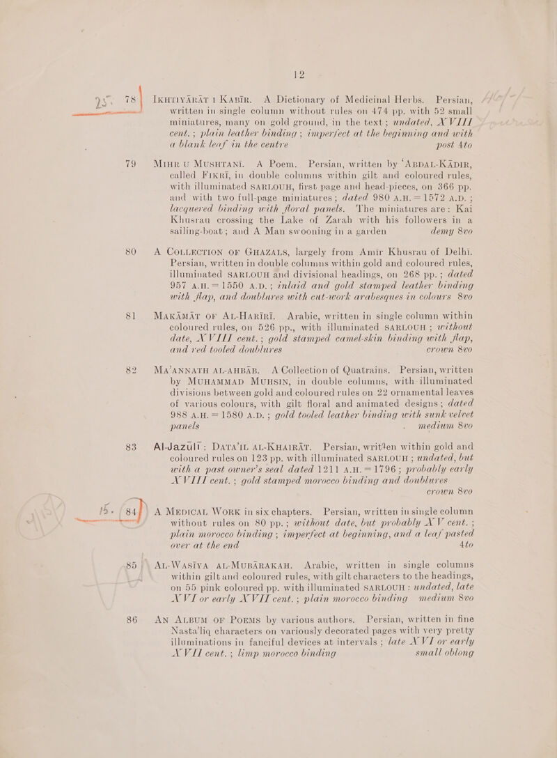 80 81 83 86 12 IKHTIYARAT 1 Kaprr. A Dictionary of Medicinal Herbs. Persian, written in single column without rules on 474 pp. with 52 small miniatures, many on gold ground, in the text; wndated, X VIII cent. ; plain leather binding ; imperfect at the beginning and with a blank leaf in the centre post Ato called I'ikRi, in double columns within gilt and coloured rules, with illuminated SARLOUH, first page and head-pieces, on 366 pp. and with two full-page miniatures; dated 980 A.H.=1572 a.p. ; lacquered binding with floral panels. Vhe miniatures are: Kai Khusrau crossing the Lake of Zarah with his followers in a salling-boat; and A Man swooning in a garden demy 8vo A COLLECTION OF GHAZALS, largely from Amir Khusrau of Delhi. Persian, written in double columns within gold and coloured rules, illuminated SARLOUH and divisional headings, on 268 pp. ; dated 957 A.H.=1550 a.p.; inlaid and gold stamped leather binding with flap, and doublures with cut-work arabesques in colours 8vo MAKAMAT OF AL-HARiri. Arabic, written in single column within coloured rules, on 526 pp., with illuminated SARLOUH ; without date, XN VIII cent.; gold stamped camel-skin binding with flap, and red tooled doublures crown 8Vvo MaA’ANNATH AL-AHBAB. A Collection of Quatrains. Persian, written by MuHAMMAD MUHSIN, in double columns, with- illuminated divisions between gold and coloured rules on 22 ornamental leaves of various colours, with gilt floral and animated designs; dated 988 A.H.=1580 a.bd.; gold tooled leather binding with sunk velvet panels _ medium 8vo Al-Jazult: Davra’IL AL-KHAIRAT. Persian, writen within gold and coloured rules on 123 pp. with illuminated SARLOUH ; undated, but with a past owner’s seal dated 1211 A.u.=1796; probably early NX VITI cent. ; gold stamped morocco binding and doublures crown 8vo A MerpicaL WoRK in six chapters. Persian, written in single column without rules on 80 pp.; without date, but probably X V cent. ; plain morocco binding ; imperfect at beginning, and a leaf pasted over at the end 4to At-WASIYA AL-MUBARAKAH. Arabic, written in single columns within giltand coloured rules, with gilt characters to the headings, on 55 pink coloured pp. with illuminated SARLOUH: undated, late NVI or early NX VIT cent.; plain morocco binding medium 8vo AN ALBUM OF POEMS by various authors. Persian, written in fine Nasta’ liq characters on variously decorated pages with very pretty illuminations in fanciful devices at intervals ; late AVI or early AX VII cent. ; limp morocco binding small oblong