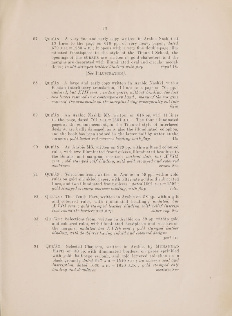 87 88 89 90 | 93 94 13 QuR’AN: A very fine and early copy written in Arabic Nashki of 13 lines to the page on 610 pp. of very heavy paper; dated 679 A.H.=1280 A.D. ; 1t opens with a very fine double-page illu- minated frontispiece in the style of the Timurid School, the openings of the SURAHS are written in gold characters, and the margins are decorated with illuminated oval and circular medal- lions; zn old stamped leather binding with flap royal 4to [See ILLUSTRATION ]. Q@uUR AN: A large and early copy written in Arabic Nashki, with a Persian interlineary translation, 11 lines to a page on 704 pp.; undated, but NII cent. ; in two parts, without binding, the last two leaves restored in a contemporary hand ; many of the margins restored, the ornaments on the margins being consequently cut into folio (JUR’AN: An Arabie Nashki MS. written on 616 pp. with 11 lines to the page, dated 701 A.H.=1301 a.D. ‘The four illuminated pages at the commencement, in the Timurid style of interlaced designs, are badly damaged, as is also the illuminated colophon, and the book has been stained in the latter half by water at the corners; gold tooled red morocco binding with flap 4to QuR’AN: An Arabic MS. written on 929 pp. within gilt and coloured rules, with two illuminated frontispieces, illuminated headings to the Surahs, and marginal rosettes; without date, but X VIth cent.; old stamped calf binding, with gold stamped and coloured doublures crown 8vo (JUR AN: Selections from, written in Arabic on 59 pp. within gold rules on gold sprinkled paper, with alternate goldand rubricated lines, and two illuminated frontispieces ; dated 1001 A.H. = 1592 ; gold stamped crimson morocco binding, with flap folio QURAN: The Tenth Part, written in Arabic on 58 pp. within gilt and coloured rules, with illuminated heading ; undated, but A ViIth cent.; gold stamped leather binding, with relief inscrip- tion round the borders and flap super roy. 8vo QUR'AN: Selections from, written in Arabic on 89 pp. within gold and coloured rules, with illuminated headpieces and rosettes on the margins; undated, but NVIth cent.; gold stamped leather binding, with doublures having inlaid and coloured designs post 4to QUR'AN: Selected Chapters, written in Arabic, by MUHAMMAD HAFIZ, on 30 pp. with illuminated borders, on paper sprinkled with gold, half-page sarlouh, and gold lettered colophon on a black ground ; dated 947 A.H.=1540 A.D.; an owner's seal and inscription, dated 1030 A.H. = 1620 A.D. ; gold stamped calf binding and doublures medium 8vo