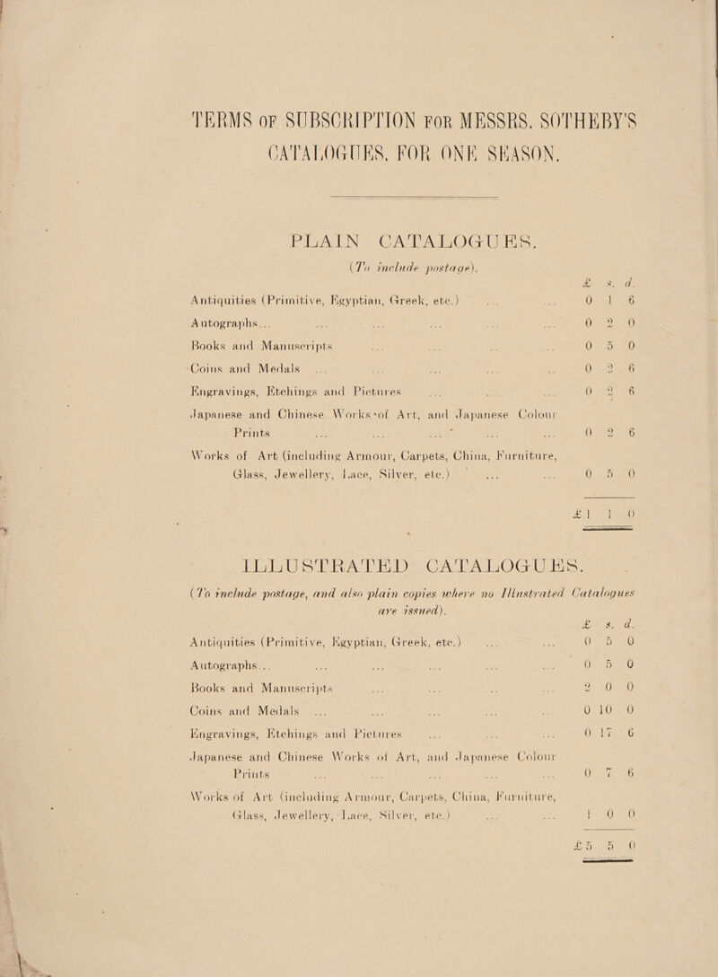 TERMS or SUBSCRIPTION FoR MESSRS. SOTHEBY'S CATALOGUES, FOR ONE SHASON,  PAIN “CATATIOG UES: (To include postage). 27 aks Oe Antiquities (Primitive, Kgyptian, Greek, etc.) ome ae 0 S156 Autographs... ae nt ate 4: =e eG Books and Manuscripts ot i > 7 OSs ea) ‘Coins and Medals... re 2 ae - 0° 2.55 Engravings, Etehings and Pictures nae . at O° Beas Japanese and Chinese Works«of Art, and Japanese Colour | Prints fs oe er 1 <2 OS sure Works of Art (including Armour, Carpets, China, Furniture, Glass, Jewellery, Lace, Silver, BL Cs) week a ie > 259 1 ee ee co CN Ll GAC ls CO) Geeta (To include postage, and also plain copies where no IMustrated Catalogues are issued). S/he, Antiquities (Primitive, Egyptian, Greek, etc.) ee ve O> Dav Autographs... re 2 mh. A) << hela | Re ©) Books and Manuseripts ne ree ied a UAL Pes Coins and Medals... oe a ee: me 0710s 0 Kngravings, Htchings and Pietures on oe os OL 1G S26 Japanese and Chinese Works of Art, and Japanese Colour Prints a <a ot 1 ah We Ais Me Works of Art Gneluding Armour, Carpets, China, Furniture, (alass, Jewellery, Jace, Silver, ete.) an re eg ties te es