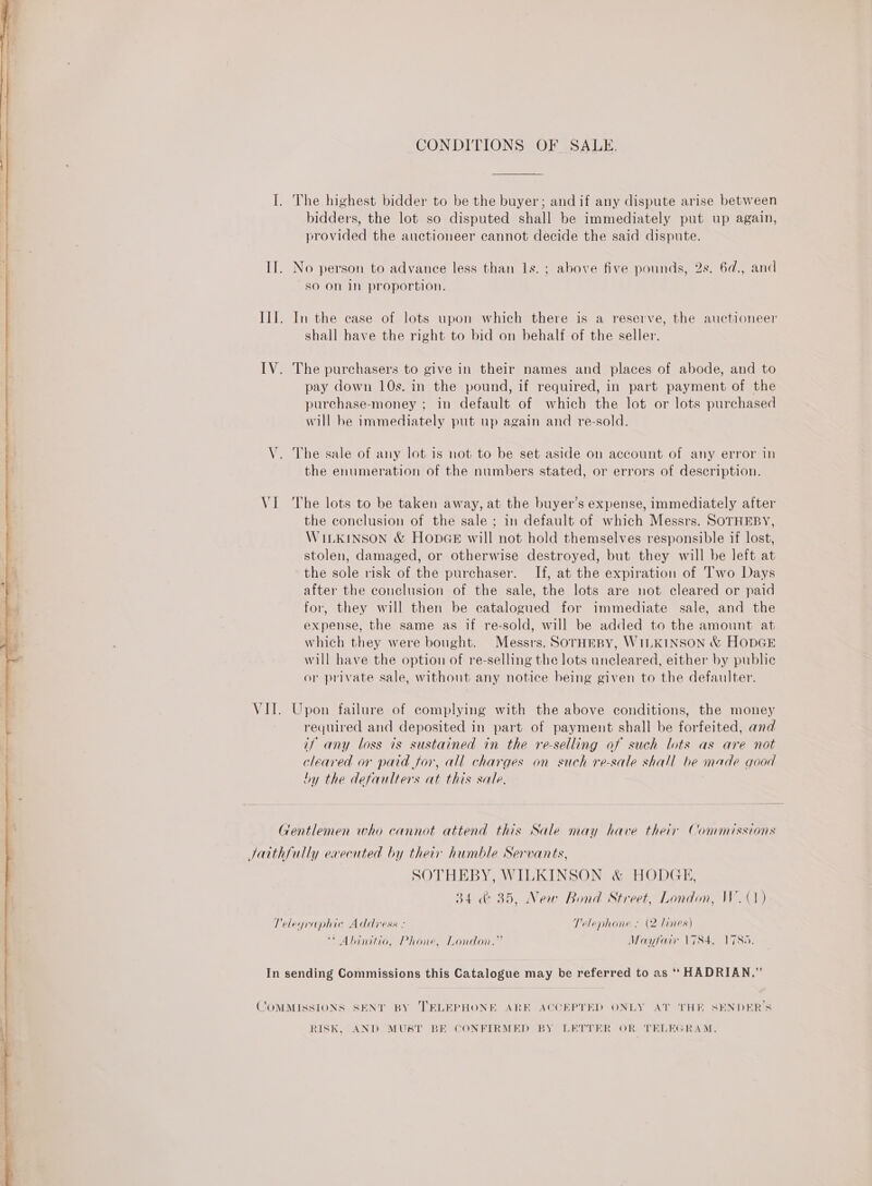   CONDITIONS OF SALE. I. The highest bidder to be the buyer; andif any dispute arise between bidders, the lot so disputed shall be immediately put up again, provided the auctioneer cannot decide the said dispute. IT. No person to advance less than 1s. ; above five pounds, 2s. 6d., and so on in proportion. IIT. In the case of lots upon which there is a reserve, the auctioneer shall have the right to bid on behalf of the seller. IV. The purchasers to give in their names and places of abode, and to pay down 10s. in the pound, if required, in part payment of the purchase-money ; in default of which the lot or lots purchased will be immediately put up again and re-sold. V. The sale of any lot is not to be set aside on account of any error in the enumeration of the numbers stated, or errors of description. VI The lots to be taken away, at the buyer’s expense, immediately after the conclusion of the sale ; in default of which Messrs. SOTHEBY, WILKINSON &amp; HopGe will not hold themselves responsible if lost, stolen, damaged, or otherwise destroyed, but they will be left at the sole risk of the purchaser. If, at the expiration of Two Days after the conclusion of the sale, the lots are not cleared or paid for, they will then be catalogued for immediate sale, and the expense, the same as if re-sold, will be added to the amount at which they were bought. Messrs. SorTHEBY, WILKINSON &amp; HODGE will have the option of re-selling the lots uncleared, either by public or private sale, without any notice being given to the defaulter. VII. Upon failure of complying with the above conditions, the money required and deposited in part of payment shall be forfeited, and if any loss is sustained in the re-selling of such lots as are not cleared or paid for, all charges on such re-sale shall be made good by the defaulters at this sale. Gentlemen who cannot attend this Sale may have their Commissions Jatthfully executed by their humble Servants, SOTHEBY, WILKINSON &amp; HODGE, 34 &amp; 35, New Bond Street, London, W. (1) Telegraphic Address : Telephone : (2 lines) * Ahinitio, Phone, London.” Mayfair 1784, 1785. In sending Commissions this Catalogue may be referred to as ‘‘ HADRIAN.” COMMISSIONS SENT BY TRLEPHONE ARE ACCEPTED ONLY AT THE SENDER’S RISK, AND MUST BE CONFIRMED BY LETTER OR TELEGRAM.