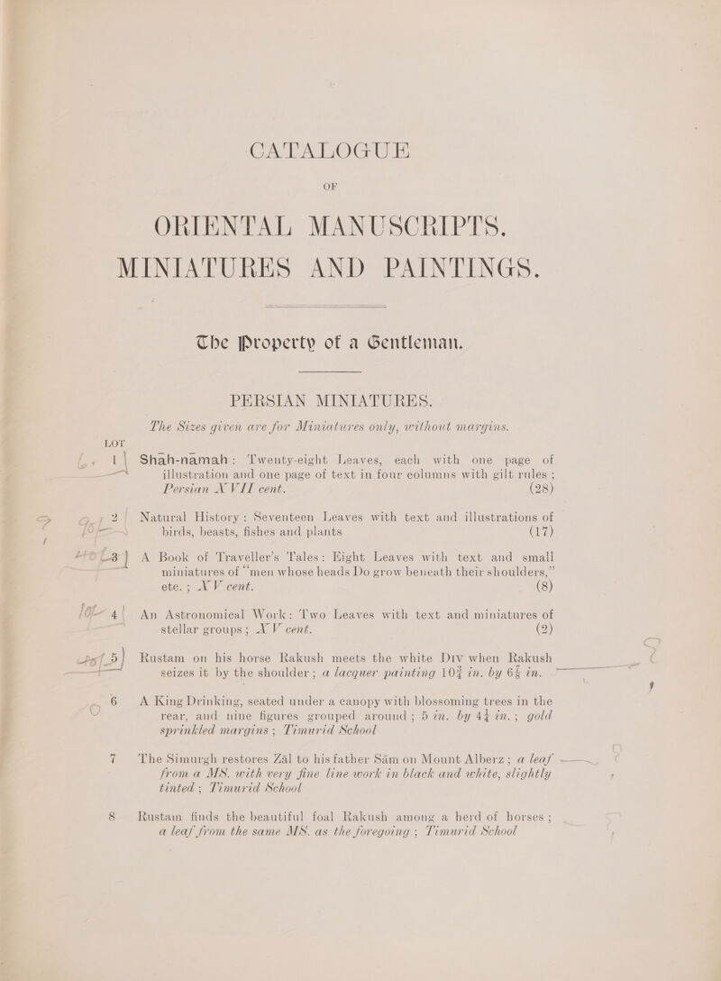 OF ORIENTAL MANUSCRIPTS,   The Property of a Gentleman. PERSIAN MINIATURES. The Sizes given are for Miniatures only, without marguis. Shah-namah: ‘Twenty-eight Leaves, each with one page of illustration and one page of text in four columns with gilt rules ; Persian X VIT cent. (28) Natural History: Seventeen Leaves with text and illustrations of birds, beasts, fishes and plants Cre) A Book of Traveller’s Tales: Eight Leaves with text and small . . 6 . 3 miniatures of men whose heads Do grow beneath their shoulders,” etc. ; XV cent. (8) An Astronomical Work: ‘'wo Leaves with text and miniatures of stellar groups; XV cent. (2) Rustam on his horse Rakush meets the white Div when Rakush seizes it by the shoulder; a lacquer painting 10% in. by 6&amp; in. A King Drinking, seated under a canopy with blossoming trees in the rear, and nine figures grouped around; 5 in. by 44 in.; gold sprinkled margins ; Timurid School from a MS. with very fine line work in black and white, slightly tinted ; Timurid School Rustam finds the beautiful foal Rakush among a herd of horses ; a leaf from the same MS. as the foregoing ; Timurid School