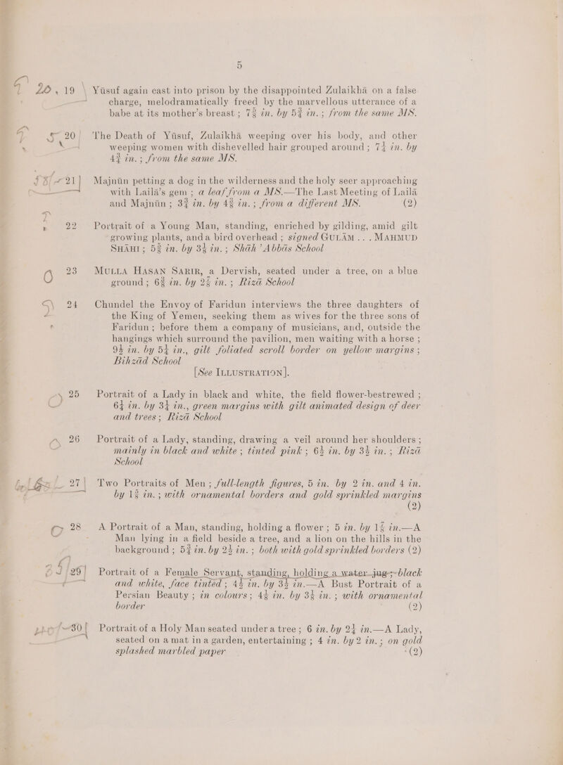 Sohal are S\ 24 e \ 25 rn 26 5 charge, melodramatically freed by the marvellous utterance of a . = . € . > babe at its mother’s breast ; 73 in. by 5% in. ; from the same MN. The Death of Yisuf, Zulaikha weeping over his body, and other weeping women with dishevelled hair grouped around; 74 in. by 4% in.; from the same MS. Majniin petting a dog in the wilderness and the holy seer approaching with Laila’s gem ; a leaf from a MS.—The Last Meeting of Laila and Majniin; 3% 7n. by 48 in.; from a different MN. (2) Portrait of a Young Man, standing, enriched by gilding, amid gilt erowing plants, anda bird overhead ; signed GULAM.. . MAHMUD SHAHI; 52 in. by 34in.; Shah’ Abbas School MuLLA HASAN SARIR, a Dervish, seated under a tree, on a blue ground ; 6% in. by 24 in. ; Riza School Chundel the Envoy of Faridun interviews the three daughters of the King of Yemen, seeking them as wives for the three sons of Faridun ; before them a company of musicians, and, outside the hangings which surround the pavilion, men waiting with a horse ; 94 in. by 54 in., gilt foliated scroll border on yellow margins ; Bihzad School [See ILLUSTRATION ]. Portrait of a Lady in black and white, the field flower-bestrewed ; 64 in. by 34 in., green margins with gilt animated design of deer and trees; Riza School Portrait of a Lady, standing, drawing a veil around her shoulders ; mainly in black and white ; tinted pink ; 64 in. by 33 in. ; Riza School Two Portraits of Men ; full-length figures, 5 in. by 2 in. and 4 in. by 1g in.; with ornamental borders and gold sprinkled margins (2) A Portrait of a Man, standing, holding a flower ; 5 in. by 16 in.— A Man lying in a field beside a tree, and a lion on the hills in the background ; 5% in. by 24 in. ; both with gold sprinkled borders (2) Portrait of a Female Servant, standing, holding a water_jug;~black and white, face tinted; 44 in. by 34 in.—A Bust Portrait of a Persian Beauty ; 7m colours; 4% in. by 34 in. ; with ornamental border . (2) Portrait of a Holy Man seated undera tree; 6 én. by 24 in.—A Lady, seated on amat ina garden, entertaining ; 4 in. by2 in.; on gold splashed marbled paper (2)