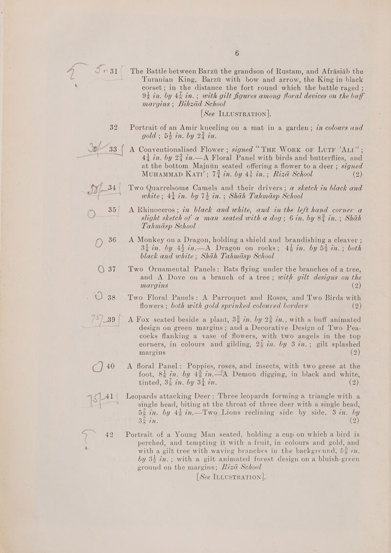 6 The Battle between Barzt the grandson of Rustam, and Afrasiab the: Turanian King, Barzti’ with bow and arrow, the King in black corset; in the distance the fort round which the battle raged ; 94 in. by 4§ in. ; with gilt figures among floral devices on the buff margins ; Bihzad School [See ILLUSTRATION |. Portrait of an Amir kneeling on a mat in a garden; in colours and gold ; 5% in. by 22 in. A Conventionalised Flower ; stgned “Tur Work or LutTr ’ALI”; 44 in. by 2% in.—A Floral Panel with birds and butterflies, and at the bottom Majniin seated offering a flower to a deer ; signed MvuHAMMAD Kati’; 7% in. by 4¢ in.; Riza School (2) Two (Juarrelsome Camels and their drivers; a sketch in black and white; 44 in. by 74 in. ; Shah Tahmasp School A Rhinoceros ; in black and white, and in the left hand corner a slight sketch of a man seated with a dog; 6 in. by 8% in. ; Shah Tahmdsp School A Monkey on a Dragon, holding a shield and brandishing a cleaver ; 34 in. by 44 in.—A Dragon on rocks; 44 in. by 54 in. ; both black and white; Shah Tahinasp School Two Ornamental Panels: Bats flying under the branches of a tree, and A Dove on a branch of a tree; with gilt designs on the margins (2) Two Floral Panels: A. Parroquet and Roses, and Two Birds with flowers ; both with gold sprinked coloured borders (2) A Fox seated beside a plant, 32 zn. by 22 in., with a buff animated design on green margins; and a Decorative Design of Two Pea- cocks flanking a vase of flowers, with two angels in the top corners, in colours and gilding, 2% am. by 3 in.; gilt splashed margins (2 A floral Panel: Poppies, roses, and insects, with two geese at the foot, 8¢7n. by 4% in.—A Demon digging, in black and white, tinted, 3g in. by 34 in. (2) Leopards attacking Deer: Three leopards forming a triangle with a single head, biting at the throat of three deer with a single head, 5£ in. by 44 in.—Two Lions reclining side by side, 3 7n. by 34 in. (2) Portrait of a Young Man seated, holding a cup on which a bird is perched, and tempting it with a fruit, in colours and gold, and with a gilt tree with waving branches in the background, 52 7n. by 34 in.; with a gilt animated forest design on a bluish-green ground on the margins; 7z@ School