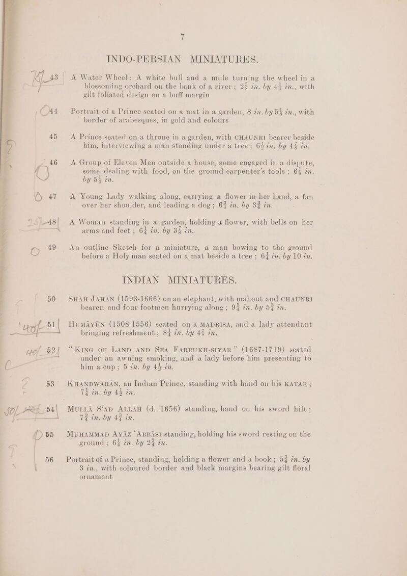  —48{ e) 49 50 _S4op | “eof 52) ( 2 «8 INDO-PERSIAN MINIATURES. A Water Wheel: A white bull and a mule turning the wheel in a . . . a Se . . . blossoming orchard on the bank of a river; 22 in. by 44 in., with wilt foliated design on a buff margin Portrait of a Prince seated on a mat in a garden, 8 in. by 54 in., with border of arabesques, in gold and colours A Prince seated on a throne in a garden, with CHAUNRI bearer beside him, interviewing a man standing under a tree; 647n. by 4&amp; in. A Group of Eleven Men outside a house, some engaged in a dispute, some dealing with food, on the ground carpenter’s tools : 64 in. by 54 tn. A Young Lady walking along, carrying a flower in her hand, a fan over her shoulder, and leading a dog; 6% in. by 3% in. A Woman standing in a garden, holding a flower, with bells on her arms and feet ; 64 in. by 3 in. An outline Sketch for a miniature, a man bowing to the ground before a Holy man seated on a mat beside a tree ; 64 in. by 10 in. INDIAN MINIATURES. SHAu JAHAN (1593-1666) onan elephant, with mahout and CHAUNRI bearer, and four footmen hurrying along; 94 zn. by 52 in. HuMAYtN (1508-1556) seated on a MADRISA, aud a lady attendant bringing refreshment ; 84 én. by 44 in. “Kine oF LAND AND SEA FARRUKH-SIYAR” (1687-1719) seated under an awning smoking, and a lady before him presenting to him a cup; 5 in. by 44 tn. KHANDWARAN, an Indian Prince, standing with hand on his KATAR; Ti in. by 4% in. Mua S’ap ALLAH (d. 1656) standing, hand on his sword hilt ; 72 in. by 42 in. MvuHAMMAD AYAZ ABBAS! standing, holding his sword resting on the ground; 64 in. by 2% in. Portrait of a Prince, standing, holding a flower and a book ; 5% in. by 3 in., with coloured border and black margins bearing gilt floral ornament