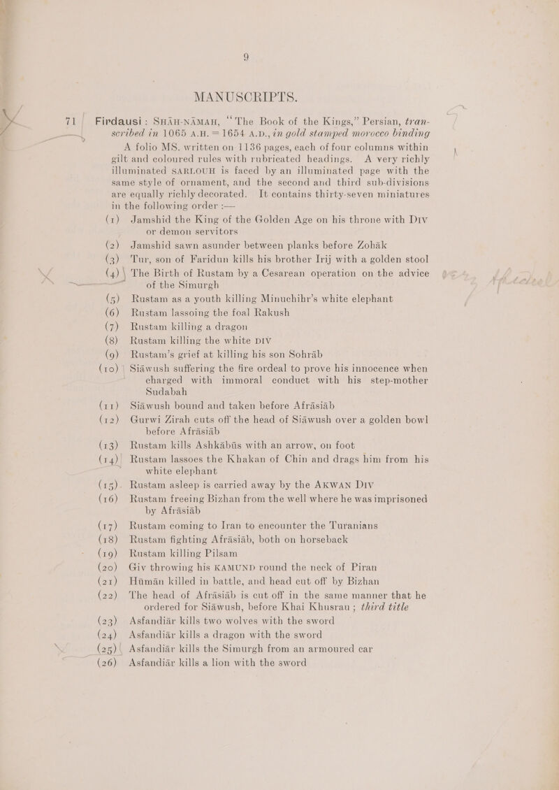 MANUSCRIPTS. / » (a Firdausi: SHAH-NAMAH, © The Book of the Kings,” Persian, tran- / scribed in 1065 A.H.= 1654 A.v.,in gold stamped morocco binding are equally richly decorated. It contains thirty-seven miniatures (1) (2) (3)) (4) | (5) (6) (7) (8) (9) (ro) Jamshid the King of the Golden Age on his throne with Div or demon servitors Jamshid sawn asunder between planks before Zohak Tur, son of Faridun kills his brother Irij with a golden stool The Birth of Rustam by a Cesarean operation on the advice of the Simurgh Rustam as a youth killing Minuchihr’s white elephant Rustam lassoing the foal Rakush Rustam killing a dragon Rustam killing the white DIV Rustam’s grief at killing his son Sohrab Siawush suffering the fire ordeal to prove his innocence when charged with immoral conduct with his step-mother Sudabah Siawush bound and taken before Afrasiab Gurwi Zirah cuts off the head of Siawush over a golden bowl before Afrasiab Rustam kills Ashkabtis with an arrow, on foot Rustam lassoes the Khakan of Chin and drags him from his white elephant Rustam freeing Bizhan from the well where he was imprisoned by Afrasiab Rustam coming to Iran to encounter the Turanians Rustam fighting Afrasiab, both on horseback Rustam killing Pilsam Giv throwing his KAMUND round the neck of Piran Haman killed in battle, and head cut off by Bizhan The head of Afrasiab is cut off in the same manner that he ordered for Sidwush, before Khai Khusrau ; third title Asfandiar kills two wolves with the sword Asfandiar kills a dragon with the sword Asfandiar kills the Simurgh from an armoured car Asfandiar kills a lion with the sword