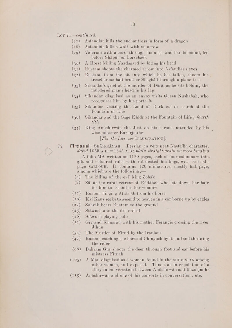 10 (27) (28) (29) (30) (31) (32) (33) (34) (35) (36) (37) Asfandiar kills the enchantress in form of a dragon Asfandiar kills a wolf with an arrow Valerian with a cord through his nose, and hands bound, led before Shaptr on horseback A Horse killing Yazdagard by biting his head Rustam shoots the charmed arrow into Asfandiar’s eyes Rustam, from the pit into which he has fallen, shoots his treacherous half-brother Shaghad through a plane tree Sikandar’s grief at the murder of Dara, as he sits holding the murdered man’s head in his lap Sikandar disguised as an envoy visits Queen Nishabah, who recognises him by his portrait Sikandar visiting the Land of Darkness in search of the Fountain of Life Sikandar and the Sage Khidr at the Fountain of Life ; jourth title King Anishirwan the Just on his throne, attended by his wise minister Buzurjmihr [ For the last, see ILLUSTRATION |. (4) (8) (12) (19) (22) (25) (26) (32) (34) (42) (96) (105) (115) The killing of the evil king Zohak Zal at the rural retreat of Radabeh who lets down her hair for him to ascend to her window Rustam flinging Afrasiab from his horse Kai Kaus seeks to ascend to heaven in a car borne up by eagles Sohrab bears Rustam to the ground Siawush and the fire ordeal Siawush playing polo Giv and Khusrau with his mother Ferangis crossing the river Jihun The Murder of Firud by the Iranians Rustam catching the horse of Chingush by its tail and throwing the rider Bahram Gir shoots the deer through foot and ear before his mistress Fitnah A Man disguised as a woman found in the SHUBISTAN among other women, and exposed. ‘his is an interpolation of a story in conversation between Anutshirwan and Buzurjmihr Antshirwan and one of his consorts in conversation; ete.