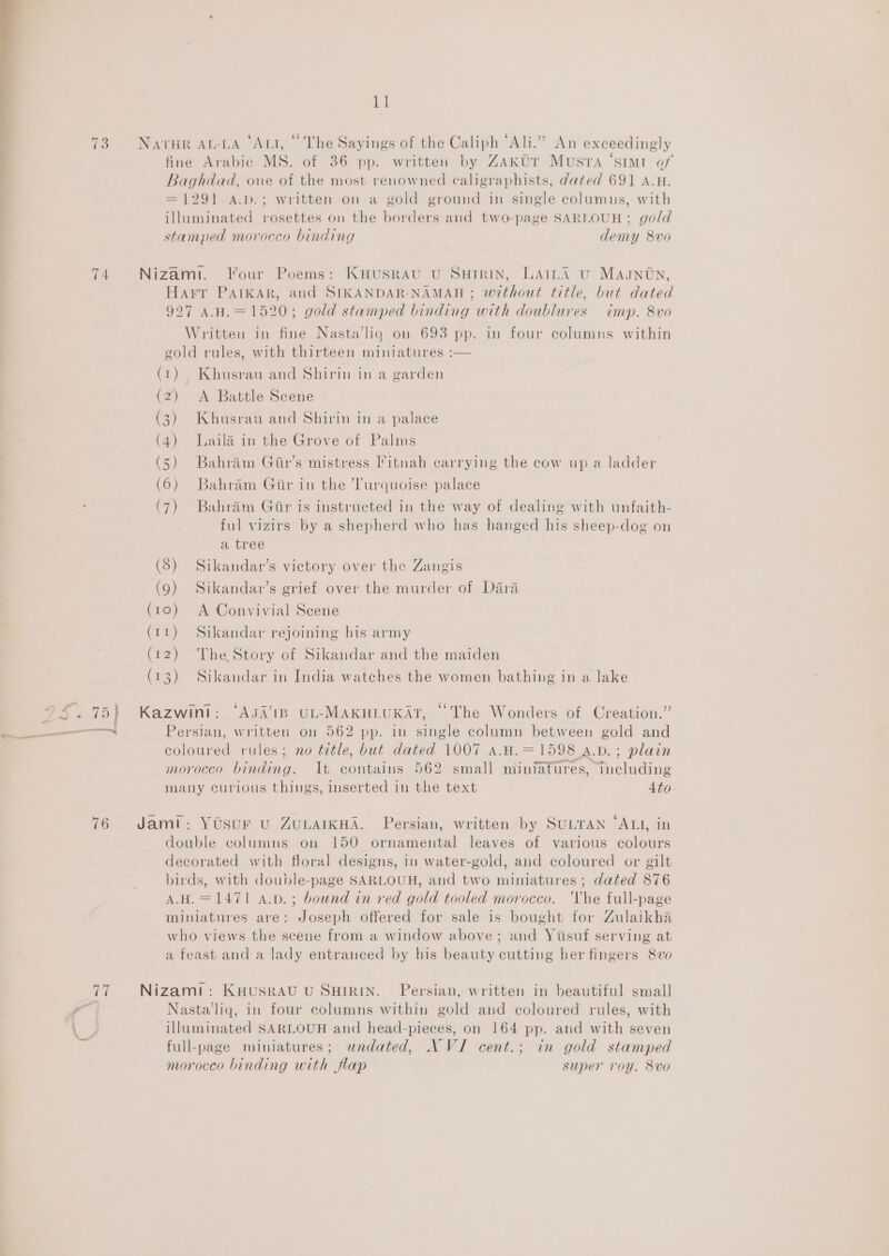 yy (65) NATHR AL-LA ‘Art, “The Sayings of the Caliph “Ali.” An exceedingly fine Arabic MS. of 36 pp. written by ZAktr MUuSsTA ‘SIMI of Baghdad, one of the most renowned caligraphists, dated 691 A.H. = 1291 A.p.; written on a gold ground in single columus, with illuminated rosettes on the borders and two-page SARLOUH ; gold stamped morocco binding demy 8vo 4 Nizam. Four Poems: KHusRAU U SHIRIN, LAILA U Magntn, Harr PAIKAR, and SIKANDAR-NAMAH ; without title, but dated 927 AH. = 1520; gold stamped binding with doublures imp. 8vo Written in fine Nasta’liq on 693 pp. in four columns within gold rules, with thirteen miniatures :— (t) Khusrau and Shirin in a garden (2) <A Battle Scene (3) Khusrau and Shirin in a palace (4) Laila in the Grove of Palms (5) Bahram Gir’s mistress Iitnah carrying the cow up a ladder (6). Bahram Gir in the Turquoise palace (7) Bahram Gar is instructed in the way of dealing with unfaith- ful vizirs by a shepherd who has hanged his sheep-dog on a tree (8) Sikandar’s victory over the Zangis (9) Sikandav’s grief over the murder of Dara (10) A Convivial Scene (rt) Sikandar rejoining his army (12) ‘The Story of Sikandar and the maiden (13) Sikandar in India watches the women bathing in a lake S. 75) Kazwint: ‘Aga’1p uL-MAKHLUKArT, “The Wonders of Creation.” coloured rules; no title, but dated 1007 a.H.=1598 A.vD.; plain morocco binding. It contains 562 small miniatures, including many curious things, inserted in the text 4to 76 Jamt: Yosur vu ZuLAIKHA. Persian, written by SULTAN ‘ALI, in double columns on 150 ornamental leaves of various colours decorated with floral designs, in water-gold, and coloured or gilt birds, with double-page SARLOUH, and two miniatures ; dated 876 A.H.=1471 A.bd.; bound in red gold tooled morocco. Vhe full-page miniatures are: Joseph offered for sale is bought for Zulaikha who views the scene from a window above; and Yisuf serving at a feast and a lady entranced by his beauty cutting her fingers 8vo 77 Nizami: KHUSRAU U SHIRIN. Persian, written in beautiful small “a Nasta liq, in four columns within gold and coloured rules, with illuminated SARLOUH and head-pieces, on 164 pp. and with seven full-page miniatures; wndated, NVI cent.; in gold stamped morocco binding with flap super roy. 8vo