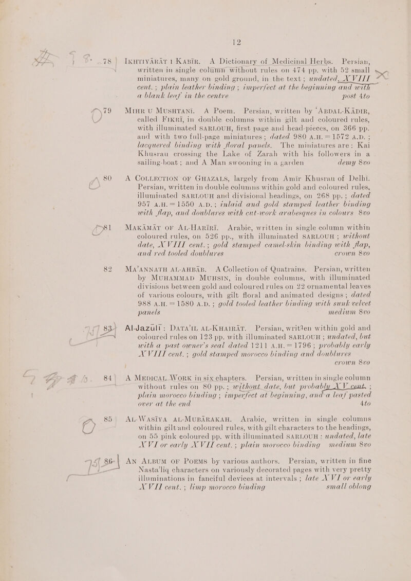 7h r\79 80 P81 es § zr. 8d 45 86 | 12 IKHTIYARAT 1 Kapir. A. Dictionary of Medicinal Herbs. Persian, written in single column without rules on 474 pp. with 52 small a blank leaf in the centre post Ato Mtur vu MusuTani. A Poem. Persian, written by ABDAL-KADIR, called I'ikRI, in double columns within gilt and coloured rules, with illuminated SARLOUH, first page and head-pieces, on 366 pp. and with two full-page miniatures; dated 980 A.H.=1572 A.D. ; lacquered binding with floral panels. 'Vhe miniatures are: Kai Khusrau crossing the Lake of Zarah with his followers in a sailing-hboat; and A Man swooning in a garden demy 8vo A COLLECTION OF GHAZALS, largely from Amir Kbusrau of Delhi. Persian, written in double columns within gold and coloured rules, illuminated SARLOUH and divisional headings, on 268 pp.; dated 957 A.H.=1550 a.p.; ¢nlaid and gold stamped leather binding with flap, and doublures with cut-work arabesques in colours 8vo MakAMAT oF AL-HaAriri. Arabic, written in single column within coloured rules, on 526 pp., with illuminated SARLOUH ; without date, X VITT cent.; gold stamped camel-skin binding with flap, and red tooled doublures crown 8vo Ma’ANNATH AL-AHBAB. A Collection of Quatrains. Persian, written by MuHAMMAD MunuHuSIN, in double columns, with illuminated divisions between gold and coloured rules on 22 ornamental leaves of various colours, with gilt floral and animated designs; dated 988 A.H.=1580 a.vd.; gold tooled leather binding with sunk velvet panels medium 8vo Al-Jazull: Dara’ AL-KwaAiRAT. Persian, writden within gold and coloured rules on 123 pp. with illuminated SARLOUH ; undated, but with a past owner’s seal dated 1211 A.H.=1796; probably early NX VITL cent. ; gold stamped morocco binding and doublures crown 8vo A MeEpicAL_ WorRK in six chapters. Persian, written in single column without rules on 80 pp.; without date, but probably A V_cent, ; plain morocco binding ; imperfect at beginning, and-a leaf pasted over at the end 4to AL-WASIYA AL-MUBARAKAH. Arabic, written in single columns within giltand coloured rules, with gilt characters to the headings, on 55 pink coloured pp. with illuminated SARLOUH: undated, late AN ALBUM OF POEMS by various authors. Persian, written in fine Nasta’liq characters on variously decorated pages with very pretty illuminations in fanciful devices at intervals ; late \ VI or early AN VII cent. ; limp morocco binding smali oblong “ot