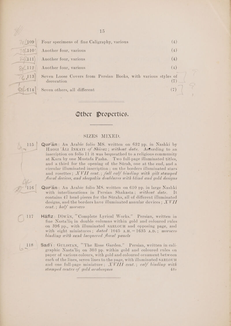 109° 110 2621.11) Onf 112. 7 113) a 3 ” SoL-114| 115 ay 116 wy {ene 15 ‘our specimens of fine Caligraphy, various (4) I I g Another four, various (4) Another four, various (4) Another four, various | (4) Seven Loose Covers from Persian Books, with various styles of decoration (7) Seven others, all different (7)   Other Properties. SIZES MIXED. Qur'an: An Arabic folio MS. written on 632 pp. in Nashki by Hacer Aut InKati of Shiraz; without date. Actording to an inscription on folio 11 it was bequeathed to a religious community at Kara by one Mustafa Pasha. ‘T'wo full-page illuminated titles, and a third for the opening of the Sirah, one at the end, and a circular illuminated inscription ; on the borders illuminated stars and rosettes; V VII cent.; full calf binding with gilt stamped Horal devices, and sheepskin doublures with blind and gold designs Qur’an: An Arabic folio MS. written on 610 pp. in large Nashki with interlineations in Persian Shakasta; without date. It contains 47 head-pieces for the Stirahs, all of different illuminated designs, and the borders have illuminated annular devices ;_ VV// cent. ; half morocco Hafiz: DiwAn, “Complete Lyrical Works.” Persian, written in fine Nasta’liq in double columns within gold and coloured rules on 396 pp., with illuminated SARLOUH and opposing page, and with eight miniatures; dated 1045 A.H.=1635 A.D.; morocco binding with sunk lacquered floral panels Sad’1: GurisTan, “The Rose Garden.” Persian, written in cali- graphic Nasta’liq on 303 pp. within gold and coloured rules on paper of various colours, with gold and coloured ornament between each of the lines, seven lines to the page, with illuminated SARLOUH and one full-page miniature; A VIII cent.; calf binding with stamped centre of gold arabesques 4to