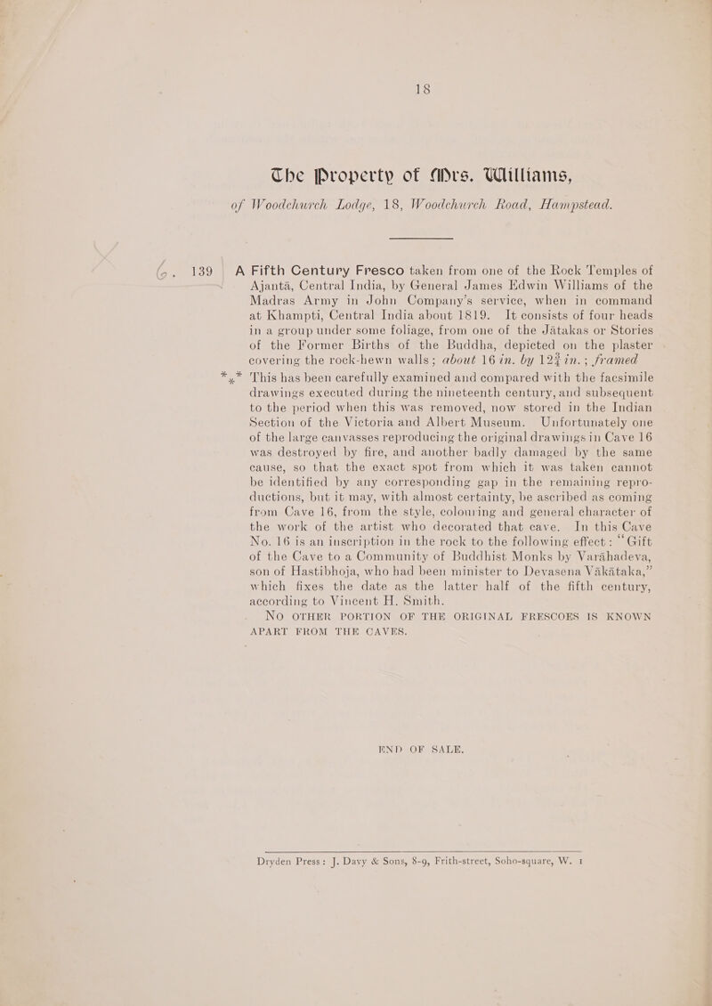 139 18 Che Property of Ars. Williams, Ajanta, Central India, by General James Edwin Williams of the Madras Army in John Company’s service, when in command at Khampti, Central India about 1819. It consists of four heads in a group under some foliage, from one of the Jatakas or Stories of the former Births of the Buddha, depicted on the plaster covering the rock-hewn walls; about 16 in. by 12% in.; framed This has been carefully examined and compared with the facsimile drawings executed during the nineteenth century, and subsequent to the period when this was removed, now stored in the Indian Section of the Victoria and Albert Museum. Unfortunately one of the large canvasses reproducing the original drawings in Cave 16 was destroyed by fire, and another badly damaged by the same cause, so that the exact spot from which it was taken cannot be identified by any corresponding gap in the remaining repro- ductions, but it may, with almost certainty, be ascribed as coming from Cave 16, from the style, colouring and general character of the work of the artist who decorated that cave. In this Cave No. 16 is an inscription in the rock to the following effect : “Gift of the Cave to a Community of Buddhist Monks by Varahadeva, son of Hastibhoja, who had been minister to Devasena Vakataka,” which fixes the date as the latter half of the fifth century, according to Vincent H. Smith. No OTHER PORTION OF THE ORIGINAL FRESCOES IS KNOWN APART FROM THE CAVES. END OF SALE.  Dryden Press: J. Davy &amp; Sons, 8-9, Frith-street, Soho-square, W. 1