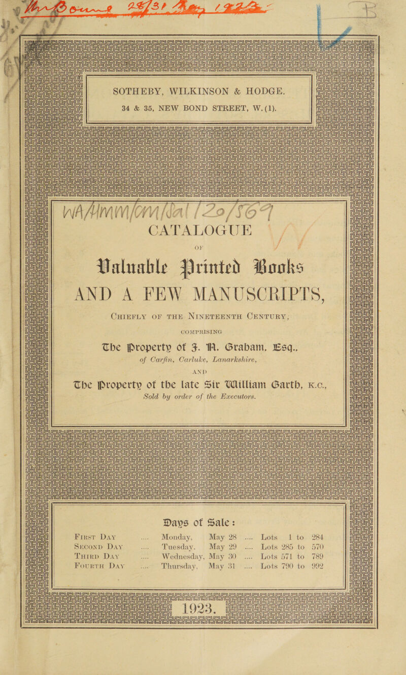 1.) seca mite?”     | Uae ce RUF UU US URLS eS RU Ue Uru ap = beet te SPSS SSN ono n oN ooo a Toon Soon oan ooo oer ooo “¢. SW / Saba SASS SRS nono Non oon an oo on nono oan o on an olen oon ono ionen oon son Sn on Ee SrierionSrsnsnen 2 ae ae 1 Uc Une, 7 | Semen er Sasha | Ronan SAAS oA | | | Aen Sni SA SriSr GA SA     SOTHEBY, WILKINSON &amp; HODGE.      rene == i=in =p === einen tn eaten Aonsn sono onon oA SH ens toNon feos Sinem FST Snore Ee eee nee a Tn SA SNSN an Sn anor en on SAS oA OSA oon oOo eR on ooo on eN Sn Senos SSS Se ee an EAST on oon oon SSS enon ana on ooo ooo Soe aI aay SSSA Soon soon en ooo om oron SESS SSNS SSS Sooo ooo Monon anor STS o TSA onan ooo enSnen anon on SSSR oon oo oon error ann einen =i eine =item STS a ISN an ane IS on er oro e OT oon Sree ooo oI oon ooo ooo ooo Moe ane Den SRS Ane an ano ooMen rena oon SrA Roman on anon ie a a ie Coonan ony            | Saba SRSA enlonensnenonen olor ee eee eee el Sra i | LAA A ar a if 7 Lae , 7 a ee, ee) wa Aram (or Sal 720/867 S eee CATALOGUE iX, on | Saar poy eae | itt Sera aA |e intted 7 Be: Valuable Nrinted Pooks | Gta | | C ees i =| AND A FEW MANUSCRIPTS, [Ee | GaGa | ; | a | | Sasa CHIEFLY OF THE NINETEENTH CENTURY, Wel et COMPRISING ' ee Lie The Property of J. 1A. Grabam, Esq., bo . (eel , of Carfin, Carluke, Lanarkshire, ze a a: AND ut ) ae The Property of the late Sir William Garth, Kc, wl = ee! | Sold by order of the seaigenea a eet a eae cae i a ee eR rarer SOSA eR ASG onoMonenon oo Seno aA Sn one S on ono oy oro Srey FS SA Sr SA Sr Son SSR SSSA oR Sh oA Sn ONS ono on oon ao ono anon oon ono on oon oon oo eA Sr on ein ee ee         =| ae | detete Days of Sale: iauete | ie i First Day ... Monday, May 28 .... Lots 1 to 284 a ul Ue ei SEconD Day at. Puesday. | May29 -vx.. Tots 285..to, 570 || Gee Meee THIRD. Day .... Wednesday, May 30 .... Lots 571 to 789 Ue Uric | Saas Fourta Day tae Ahoreday, Mayo3 it vdsets’ 790 to: 992 CASlSrl eine eine pinteint=tn einen = il erat    Sa ——_— $$ _______---- -____-_____---__- --__--—----— ein Ea ae ee en ee Tee eee ee ee eT eee ed 1923 ee   