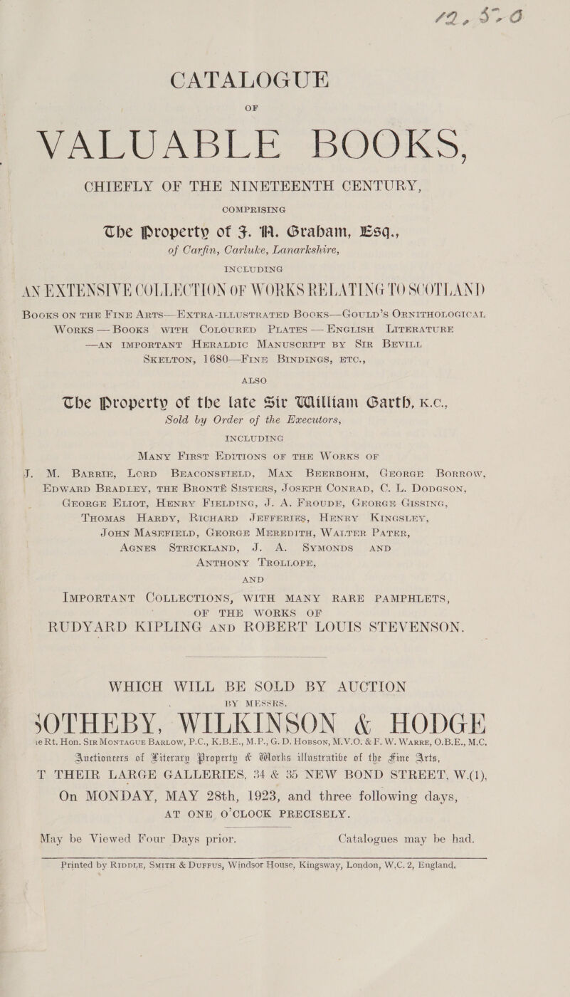 42,970 CATALOGUE OF VALUABLE BOOKS, CHIEFLY OF THE NINETEENTH CENTURY, COMPRISING The Property of JF. A. Grabam, Esq., of Carfin, Carluke, Lanarkshire, INCLUDING AN EXTENSIVE COLLECTION OF WORKS RELATING TO SCOTLAND BoOoKkS ON THE FINE ARTS—EXTRA-ILLUSTRATED Booxs—GOULD’S ORNITHOLOGICAL WorxKs — Books witH CoLOURED PLatTEs — ENGLISH LITERATURE —AN IMPORTANT HERALDIC MANUSCRIPT BY SIR BEVILL SKELTON, 1680—-Finz BINDINGS, ETC., ALSO The Property of the late Sir William Garth, k.c., Sold by Order of the Hxecutors, INCLUDING Many First EprIrions oF THE WORKS OF J. M. Barris, Lorp BEACONSFIELD, Max BEERBOHM, GEORGE Borrow, EDWARD BRADLEY, THE BRONTE SistTEerRS, JOSEPH CONRAD, C. L. Dopason, GrEoRGE Extot, Henry Fretpinc, J. A. FROUDE, GEORGE GISSING, THomas Harpy, RICHARD JEFFERIES, HENRY KINGSLEY, JOHN MASEFIELD, GEORGE MeprREDITH, WALTER PATER, AGNES STRICKLAND, J. A. SYMONDS AND ANTHONY TROLLOPE, AND IMPORTANT COLLECTIONS, WITH MANY RARE PAMPHLETS, OF THE WORKS OF RUDYARD KIPLING ann ROBERT LOUIS STEVENSON.  WHICH WILL BE SOLD BY AUCTION BY MESSRS. SOTHEBY, WILKINSON &amp; HODGE ie Rt. Hon. Str MonTAGUE Bartow, P.C., K:B.E., M.P., G. D. Hopson, M.V.O. &amp; F. W. Warr, O.B.E., M.C. Auctioneers of Xiterary Property &amp; Wlorhs illustrative of the Fine Arts, T THEIR LARGE GALLERIES, 34 &amp; 35 NEW BOND STREET, W.(1), On MONDAY, MAY 28th, 1923, and three following days, AT ONE O'CLOCK PRECISELY.  May be Viewed Four Days prior. Catalogues may be had. Printed by RIpDLE, Smitu &amp; Durrus, Windsor House, Kingsway, London, W,C. 2, England,