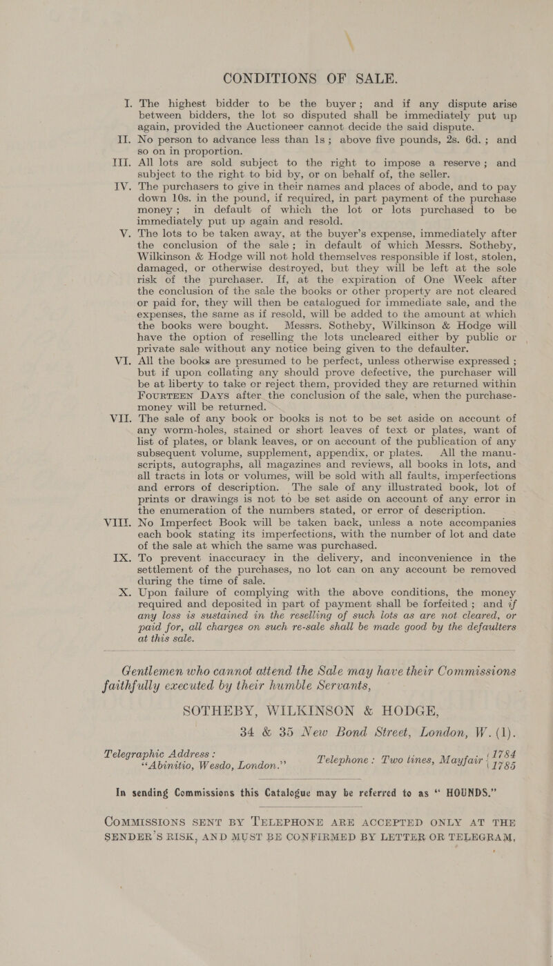 CONDITIONS OF SALE. I. The highest bidder to be the buyer; and if any dispute arise between bidders, the lot so disputed shall be immediately put up again, provided the Auctioneer cannot decide the said dispute. II. No person to advance less than 1s; above five pounds, 2s. 6d.; and so on in proportion. ITI. All lots are sold subject to the right to impose a reserve; and subject to the right to bid by, or on behalf of, the seller. IV. The purchasers to give in their names and places of abode, and to pay down 10s. in the pound, if required, in part payment of the purchase money; in default of which the lot or lots purchased to be immediately put up again and resold. V. The lots to be taken away, at the buyer’s expense, immediately after the conclusion of the sale; in default of which Messrs. Sotheby, Wilkinson &amp; Hodge will not hold themselves responsible if lost, stolen, damaged, or otherwise destroyed, but they will be left at the sole risk of the purchaser. If, at the expiration of One Week after the conclusion of the sale the books or other property are not cleared or paid for, they will then be catalogued for immediate sale, and the expenses, the same as if resold, will be added to the amount at which the books were bought. Messrs. Sotheby, Wilkinson &amp; Hodge will have the option of reselling the lots uncleared either by public or private sale without any notice being given to the defaulter. VI. All the books are presumed to be perfect, unless otherwise expressed ; but if upon collating any should prove defective, the purchaser will be at liberty to take or reject them, provided they are returned within FourtEEN Days after the conclusion of the sale, when the purchase- money will be returned. VII. The sale of any book or books is not to be set aside on account of any worm-holes, stained or short leaves of text or plates, want of list of plates, or blank leaves, or on account of the publication of any subsequent volume, supplement, appendix, or plates. All the manu- scripts, autographs, all magazines and reviews, all books in lots, and all tracts in lots or volumes, will be sold with all faults, imperfections and errors of description. The sale of any illustrated book, lot of prints or drawings is not to be set aside on account of any error in the enumeration of the numbers stated, or error of description. VIII. No Imperfect Book will be taken back, unless a note accompanies each book stating its imperfections, with the number of lot and date of the sale at which the same was purchased. IX. To prevent inaccuracy in the delivery, and inconvenience in the settlement of the purchases, no lot can on any account be removed during the time of sale. X. Upon failure of complying with the above conditions, the money required and deposited in part of payment shall be forfeited ; and if any loss is sustained in the reselling of such lots as are not cleared, or paid for, all charges on such re-sale shall be made good by the defaulters at this sale. Gentlemen who cannot attend the Sale may have their Commissions faithfully executed by their humble Servants, SOTHEBY, WILKINSON &amp; HODGE, 34 &amp; 35 New Bond Street, London, W. (1). (1784 Telegraphic Address : Telephone : Two tines, Mayfair | i995 ‘‘Abinitio, Wesdo, London.”’  In sending Commissions this Catalogue may be referred to as “* HOUNDS.”  COMMISSIONS SENT BY ['ELEPHONE ARE ACCEPTED ONLY AT THE SENDER’S RISK, AND MUST BE CONFIRMED BY LETTER OR TELEGRAM,