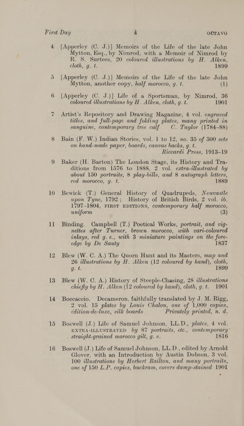 4 [Apperley (C. J.)] Memoirs of the Life of the late John Mytton, Esq., by Nimrod, with a Memoir of Nimrod by R. 8. Surtees, 20 coloured illustrations by H. Alken, cloth, g. t. 1899 5 [Apperley (C. J.)] Memoirs of the Life of the late John Mytton, another copy, half morocco, gq. t. (1) 6 [Apperley (C. J.)] Life of a Sportsman, by Nimrod, 36 coloured illustrations by H. Alken, cloth, q. t. 1901 7 &lt;Artist’s Repository and Drawing Magazine, 4 vol. engraved titles, and full-page and folding plates, many printed in sanguine, contemporary tree calf C’. Taylor (1784-88) 8 Bain (F. W.) Indian Stories, vol. 1 to 12, no. 35 of 500 sets on hand-made paper, boards, canvas backs, g. t. Riccardi Press, 1913-19 9 Baker (H. Barton) The London Stage, its History and Tra- ditions from 1576 to 1888, 2 vol. eztra-illustrated by about 150 portraits, 8 play-bills, and 8 autograph letters, red morocco, g. t. 1889 10 Bewick (T.) General History of Quadrupeds, Newcastle upon Tyne, 1792; History of British Birds, 2 vol. 7b. 1797-1804, FIRST EDITIONS, contemporary half morocco, uniform (3) 11 Binding. Campbell (T.) Poetical Works, portrait, and vig- nettes after Turner, brown morocco, with vari-coloured inlays, red g.e., with 3 miniature paintings on the fore- edge by De Sauty | 1837 12 Blew (W. C. A.) The Quorn Hunt and its Masters, map and 26 illustrations by H. Alken (12 coloured by hand), cloth, gies! 1899 13. Blew (W. C. A.) History of Steeple-Chasing, 28 clustrations chiefly by H. Alken (12 coloured by hand), cloth, g.t. 1901 14 Boccaccio. Decameron, faithfully translated by J. M. Rigg, 2 vol. 15 plates by Louis Chalon, one of 1,000 copies, édition-de-luxe, silk boards Privately printed, n. d. 15 Boswell (J.) Life of Samuel Johnson, LL.D., plates, 4 vol. EXTRA-ILLUSTRATED by 87 portraits, etc., contemporary’ straight-grained morocco gilt, g. e. 1816 16 Boswell (J.) Life of Samuel Johnson, LL.D., edited by Arnold Glover, with an Introduction by Austin Dobson, 3 vol. 100 illustrations by Herbert Railton, and many portraits, one of 150 L.P. copies, buckram, covers damp-stained 1901