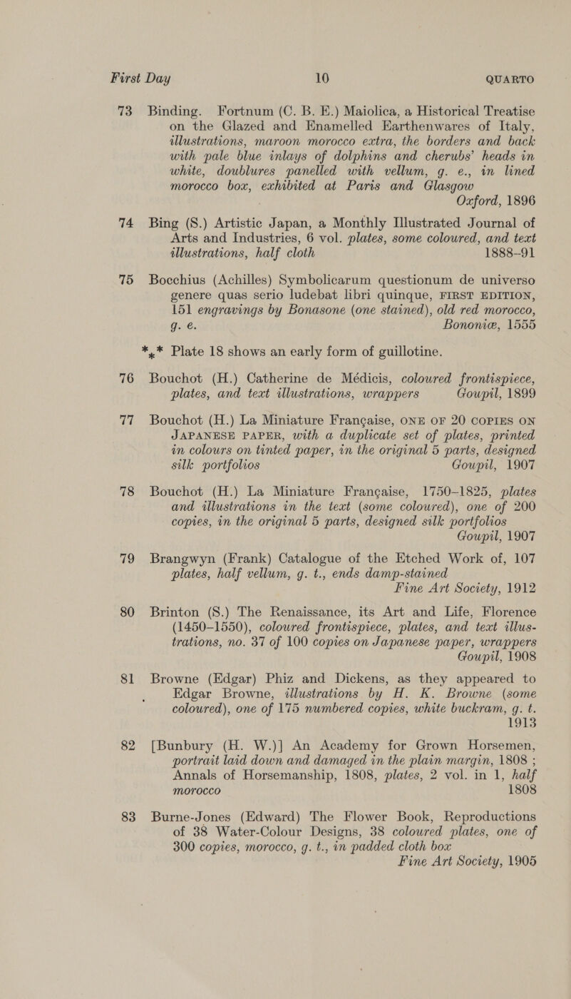 73 74 75 76 77 78 79 80 81 82 83 Binding. Fortnum (C. B. E.) Maiolica, a Historical Treatise on the Glazed and Enamelled Harthenwares of Italy, illustrations, maroon morocco extra, the borders and back with pale blue inlays of dolphins and cherubs’ heads in white, doublures panelled with vellum, g. e., in lined morocco box, exhibited at Paris and Glasgow Oxford, 1896 Bing (S.) Artistic Japan, a Monthly Illustrated Journal of Arts and Industries, 6 vol. plates, some coloured, and tect illustrations, half cloth 1888-91 Bocchius (Achilles) Symbolicarum questionum de universo genere quas serio ludebat libri quinque, FIRST EDITION, 151 engravings by Bonasone (one stained), old red morocco, g. é. Bononie, 1555 *,* Plate 18 shows an early form of guillotine. Bouchot (H.) Catherine de Médicis, coloured frontispiece, plates, and teat illustrations, wrappers Goupil, 1899 Bouchot (H.) La Miniature Frangaise, oNE OF 20 COPIES ON JAPANESE PAPER, with a duplicate set of plates, printed in colours on tinted paper, in the original 5 parts, designed silk portfolios Goupil, 1907 Bouchot (H.) La Miniature Francaise, 1750-1825, plates and illustrations in the text (some coloured), one of 200 copies, in the original 5 parts, designed silk ss lieotics Goupil, 1907 Brangwyn (Frank) Catalogue of the Etched Work of, 107 plates, half vellum, g. t., ends damp-stained Fine Art Society, 1912 Brinton (S.) The Renaissance, its Art and Life, Florence (1450-1550), coloured frontispiece, plates, and teat illus- trations, no. 37 of 100 copies on Japanese paper, wrappers Goupil, 1908 Browne (Edgar) Phiz and Dickens, as they appeared to Edgar Browne, illustrations by H. K. Browne (some coloured), one of 175 numbered copies, white buckram, g. t. 1913 [Bunbury (H. W.)] An Academy for Grown Horsemen, portrait laid down and damaged in the plain margin, 1808 ; Annals of Horsemanship, 1808, plates, 2 vol. in 1, half Morocco 1808 Burne-Jones (Edward) The Flower Book, Reproductions of 38 Water-Colour Designs, 38 colowred plates, one of 300 copies, morocco, g. t., in padded cloth box Fine Art Society, 1905