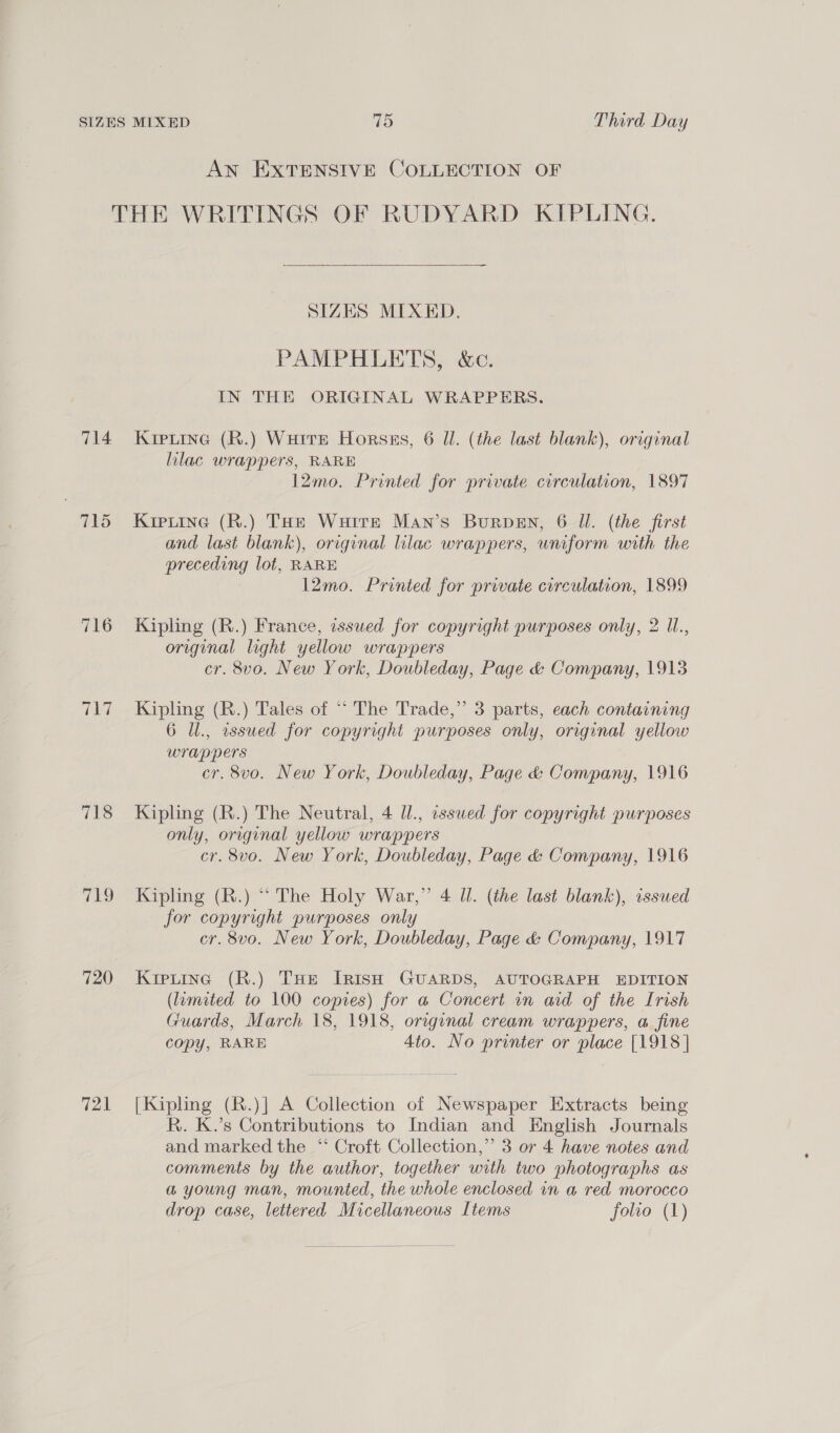 AN EXTENSIVE COLLECTION OF 714 718 Ce) 720 721 SIZES MIXED. PAMPHLETS, &amp;c. IN THE ORIGINAL WRAPPERS. Kiptine (R.) Wurre Horsas, 6 Ul. (the last blank), original lilac wrappers, RARE 12mo. Printed for private circulation, 1897 Kieuine (R.) THe Watre Man’s Burpen, 6 ll. (the first and last blank), original lilac wrappers, uniform with the preceding lot, RARE l2mo. Printed for private circulation, 1899 Kipling (R.) France, issued for copyright purposes only, 2 Ul., original light yellow wrappers cr. 8vo. New York, Doubleday, Page &amp; Company, 1913 Kipling (R.) Tales of ““ The Trade,” 3 parts, each containing 6 Ul., assued for copyright purposes only, original yellow wrappers cr. 8vo. New York, Doubleday, Page &amp; Company, 1916 Kipling (R.) The Neutral, 4 Ul., asswed for copyright purposes only, original yellow wrappers cr. 8vo. New York, Doubleday, Page &amp; Company, 1916 Kipling (R.) “ The Holy War,” 4 ll. (the last blank), issued for copyright purposes only cr. 8vo. New York, Doubleday, Page &amp; Company, 1917 Kreting (R.) THe Irish GUARDS, AUTOGRAPH EDITION (limited to 100 copies) for a Concert in aid of the Irish Guards, March 18, 1918, original cream wrappers, a fine copy, RARE 4to. No printer or place [1918] [Kipling (R.)] A Collection of Newspaper Extracts being R. K.’s Contributions to Indian and English Journals and marked the ‘‘ Croft Collection,’’ 3 or 4 have notes and comments by the author, together with two photographs as a young man, mounted, the whole enclosed in a red morocco drop case, lettered Micellaneous Items folio (1)