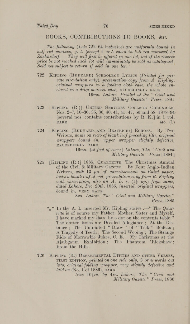 BOOKS, CONTRIBUTIONS TO BOOKS, &amp;c. The following (Lots 722-64 inclusive) are uniformly bound in half red morocco, g. t. (except 4 or 5 cased in full red morocco) by ZLaehnsdorf. They will first be offered in one lot, but if the reserve price be not reached each lot will immediately be sold as catalogued. Sold not subject to return if sold in one lot. ° 722 Kiptinc (RuDYARD) ScHooL~Boy Lyrics (Printed for pri- vate circulation only), presentation copy from A. Kipling, original wrappers in a folding cloth case, the whole en- closed in a drop morocco case, EXCEEDINGLY RARE 16mo. Lahore, Printed at the *‘ Covil and Military Gazette’ Press, 1881 723 [Kretinc (R.)] UNITED SERVICES COLLEGE CHRONICLE, Nos. 2-7, 10-30, 35, 36, 40, 41, 45, 47, 50 and 58, 1878-94. [several nos. contains contributions by R. K.] in 1 vol. RARE 4to. (1) 724 [Kipting (RuDYARD AND Bzratrice)| EcHors. By Two Writers, name on recto of blank leaf preceding title, original wrappers bound wm, wpper wrapper slightly defective, EXCEEDINGLY RARE l6mo. [at foot of cover| Lahore, The ** Ciwil and Military Gazette ’’ Press [1884 | 725 [Kipuine (R.)] 1885, QuarteTrse, The Christmas Annual of the Civil &amp; Military Gazette. By Four Anglo-Indian Writers, with 13 pp. of advertisements on tinted paper, lacks a blank leaf at end, presentation copy from R. Kipling with inscription, also an A. L. s. (14 pp.) from same, dated Lahore, Dec. 20th, 1885, inserted, original wrappers, bound in, VERY RARE 8vo. Lahore, The ** Civil and Military Gazette,” Press, 1885 ** In the A. L. inserted Mr. Kipling states :—“ The Quar- tette is of course my Father, Mother, Sister and Myself. I have marked my share by a dot on the contents table.” The dotted items are Divided Allegiance ; At the Dis- tance; The Unlimited “ Draw” of “ Tick” Boileau ; A Tragedy of Teeth ; The Second Wooing ; The Strange Ride of Morrowbie Jukes, C. H.; My Christmas at the Ajaibgaum Exhibition; The Phantom ’Rickshaw ; From the Hills. 726 Kipiina (R.) DEPARTMENTAL DITTIES AND OTHER VERSES, FIRST EDITION, printed on one side only, 3 or 4 words cut into, original folding wrapper, very slighily defective and laid on (No. | of 1886), RARE Size 10din. by 4in. Lahore, The “ Ciwil and Military Gazette’ Press, 1886