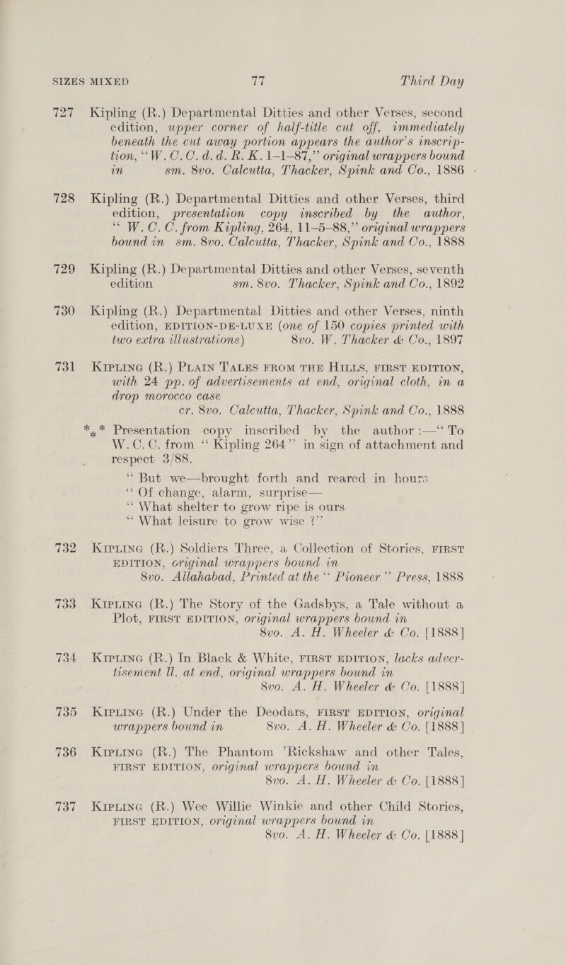 SIZES MIXED ct Third Day 727 Kipling (R.) Departmental Ditties and other Verses, second edition, wpoper corner of half-title cut off, immediately beneath the cut away portion appears the author's inscrip- tion, “W.C.C.d.d. Rk. K. 1-1-87,” original wrappers bound m sm. 8vo. Calcutta, Thacker, Spink and Co., 1886 - 728 Kipling (R.) Departmental Ditties and other Verses, third edition, presentation copy inscribed by the author, “ W.C.C. from Kipling, 264, 11-5-88,” original wrappers bound in sm. 8vo. Calcutta, Thacker, Spink and Co., 1888 729 Kipling (R.) Departmental Ditties and other Verses, seventh edition sm. 8vo. Thacker, Spink and Co., 1892 730 Kipling (R.) Departmental Ditties and other Verses, ninth edition, EDITION-DE-LUXE (one of 150 copies printed with two extra illustrations) Svo. W. Thacker &amp; Co., 1897 731 Kipiine (R.) PLAIn TALES FROM THE HILLS, FIRST EDITION, with 24 pp. of advertisements at end, original cloth, in a drop morocco case cr. 8vo. Calcutta, Thacker, Spink and Co., 1888 *.* Presentation copy inscribed by the author :—‘ To W.C.C. from “ Kipling 264” in sign of attachment and respect 3/88. ‘** But we—brought forth and reared in hours “Of change, alarm, surprise— ~ What shelter to grow ripe is ours ** What leisure to grow wise ?”’ 732 Kiprine (R.) Soldiers Three, a Collection of Stories, FIRST EDITION, original wrappers bound in Svo. Allahabad, Printed at the ** Pioneer’ Press, 1888 733 Krprtine (R.) The Story of the Gadsbys, a Tale without a Plot, FIRST EDITION, original wrappers bound in 8vo. A. H. Wheeler &amp; Co. [1888] 734 Krpiine (R.) In Black &amp; White, First EDITION, lacks adver- tisement Ul. at end, original wrappers bound in 8vo. A. H. Wheeler &amp; Co. [1888] 735 Kiprina (R.) Under the Deodars, FIRST EDITION, original wrappers bound in 8v0o. A. H. Wheeler &amp; Co. [1888] 736 Kipxtinc (R.) The Phantom ’Rickshaw and other Tales, FIRST EDITION, original wrappers bound in 8vo. A. H. Wheeler &amp;: Co. [1888] 737 Kipuina (R.) Wee Willie Winkie and other Child Stories, FIRST EDITION, original wrappers bound in 8vo. A, H. Wheeler &amp; Co. [1888]