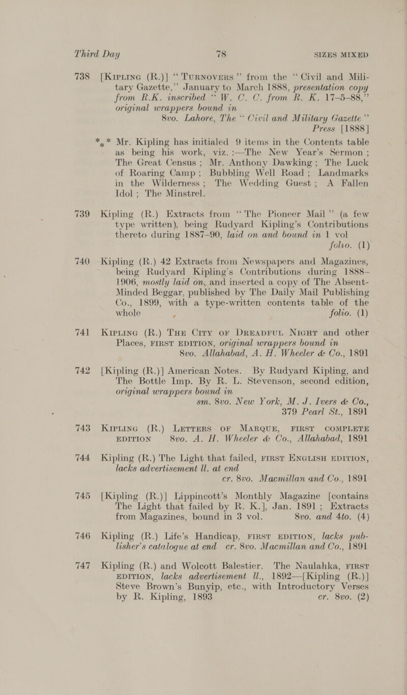 738 [Krptine (R.)] “ Turnovers” from the “ Civil and Mili- tary Gazette,” January to March 1888, presentation copy from R.K. inscribed “ W. C. C. from R. K. 17-5-88,” original wrappers bound in 8vo. Lahore, The * Civil and Military Gazette ”’ Press [1888 | *.* Mr. Kipling has initialed 9 items in the Contents table as being his work, viz.:—The New Year’s Sermon ; The Great Census; Mr. Anthony Dawking; The Luck of Roaring Camp; Bubbling Well Road ; Landmarks in the Wilderness; The Wedding Guest; A Fallen Idol ; The Minstrel. 739. Kipling (R.) Extracts from “The Pioneer Mail” (a few type written), being Rudyard Kipling’s Contributions thereto during 1887-90, laid on and bound in 1 vol folvo. (1) 740 Kipling (R.) 42 Extracts from Newspapers and Magazines, being Rudyard Kipling’s Contributions during 1888- 1906, mostly laid on, and inserted a copy of The Absent- Minded Beggar, published by The Daily Mail Publishing Co., 1899, with a type-written contents table of the whole ; folvo. (1) 741 Kiptine (R.) THe Crry or Dreaprut Nicur and other Places, FIRST EDITION, original wrappers bound in 8vo. Allahabad, A. H. Wheeler &amp; Co., 1891 742 |Kipling (R.)| American Notes. By Rudyard Kipling, and The Bottle Imp. By R. L. Stevenson, second edition, original wrappers bound in sm. 8vo. New York, M. J. Ivers &amp; Co., 379 Pearl St., 1891 743 Kipuing (R.) Lerrers or MARQUE, FIRST COMPLETE EDITION 8vo. A. H. Wheeler &amp; Co., Allahabad, 1891 744 Kipling (R.) The Light that failed, rrrst ENGLISH EDITION, lacks advertisement ll. at end cr. 8vo. Macmillan and Co., 1891 745 [Kipling (R.)| Lippincott’s Monthly Magazine [contains The Light that failed by R. K.], Jan. 1891; Extracts from Magazines, bound in 3 vol. 8Svo. and 4to. (4) 746 Kipling (R.) Life’s Handicap, First EpiITIon, lacks pub- lisher’s catalogue at end cr. 8vo. Macmillan and Co., 1891 747 Kipling (R.) and Wolcott Balestier. The Naulahka, First EDITION, lacks advertisement ll., 1892—|Kipling (R.)] Steve Brown’s Bunyip, etc., with Introductory Verses by R. Kipling, 1893 cr. 8v0.)(2)