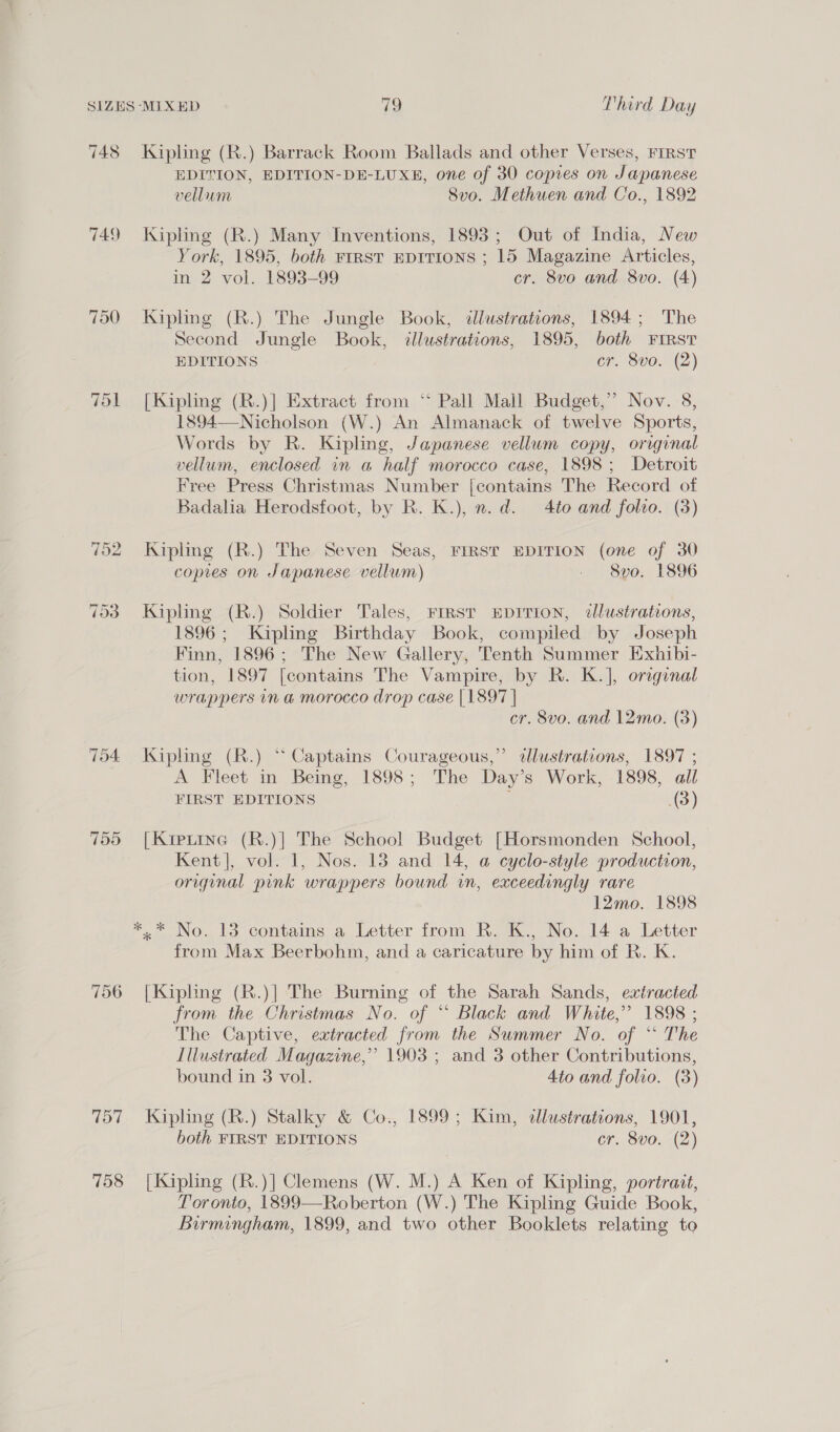 748 749 704 755 757 758 Kiphng (R.) Barrack Room Ballads and other Verses, FIRST EDITION, EDITION-DE-LUXE, one of 30 copies on Japanese vellum 8vo. Methuen and Co., 1892 Kipling (R.) Many Inventions, 1893; Out of India, New York, 1895, both FIRST EDITIONS ; 15 Magazine Articles, in 2 vol. 1893-99 cr. 8vo and 8vo. (4) Kipling (R.) The Jungle Book, «llustrations, 1894; The Second Jungle Book, illustrations, 1895, both FIRST EDITIONS Ch S00. (2) [Kipling (R.)] Extract from ‘“‘ Pall Mall Budget,” Nov. 8, 1894—-Nicholson (W.) An Almanack of twelve Sports, Words by R. Kipling, Japanese vellum copy, original vellum, enclosed in a half morocco case, 1898; Detroit Free Press Christmas Number [contains The Record of Badalia Herodsfoot, by R. K.), n.d. 4to and folto. (3) Kipling (R.) The Seven Seas, FIRST EDITION (one of 30 copies on Japanese vellum) elisve. 1396 Kipling (R.) Soldier Tales, FIRST EDITION, tlustratons, 1896; Kipling Birthday Book, compiled by Joseph Finn, 1896; The New Gallery, Tenth Summer Exhibi- tion, 1897 [contains The Vampire, by R. K.], orginal wrappers in a morocco drop case | 1897 | cr. 8v0. and 12mo. (3) Kipling (R.) “ Captains Courageous,” dlustrations, 1897 ; A Fleet in Being, 1898; The Day’s Work, 1898, all FIRST EDITIONS , (3) [Kiptine (R.)] The School Budget [Horsmonden School, Kent], vol. 1, Nos. 18 and 14, a cyclo-style production, original pink wrappers bound in, exceedingly rare 12mo. 1898 from Max Beerbohm, and a caricature by him of R. K. [Kipling (R.)] The Burning of the Sarah Sands, extracted from the Christmas No. of “ Black and White,” 1898 ; The Captive, extracted from the Summer No. of “ The Illustrated Magazine,’ 1903 ; and 3 other Contributions, bound in 3 vol. 4to and folio. (3) Kipling (R.) Stalky &amp; Co., 1899; Kim, dllustrations, 1901, both FIRST EDITIONS cr. 8vo. (2) [Kipling (R.)] Clemens (W. M.) A Ken of Kipling, portrait, Toronto, 1899—Roberton (W.) The Kipling Guide Book, Birmingham, 1899, and two other Booklets relating to