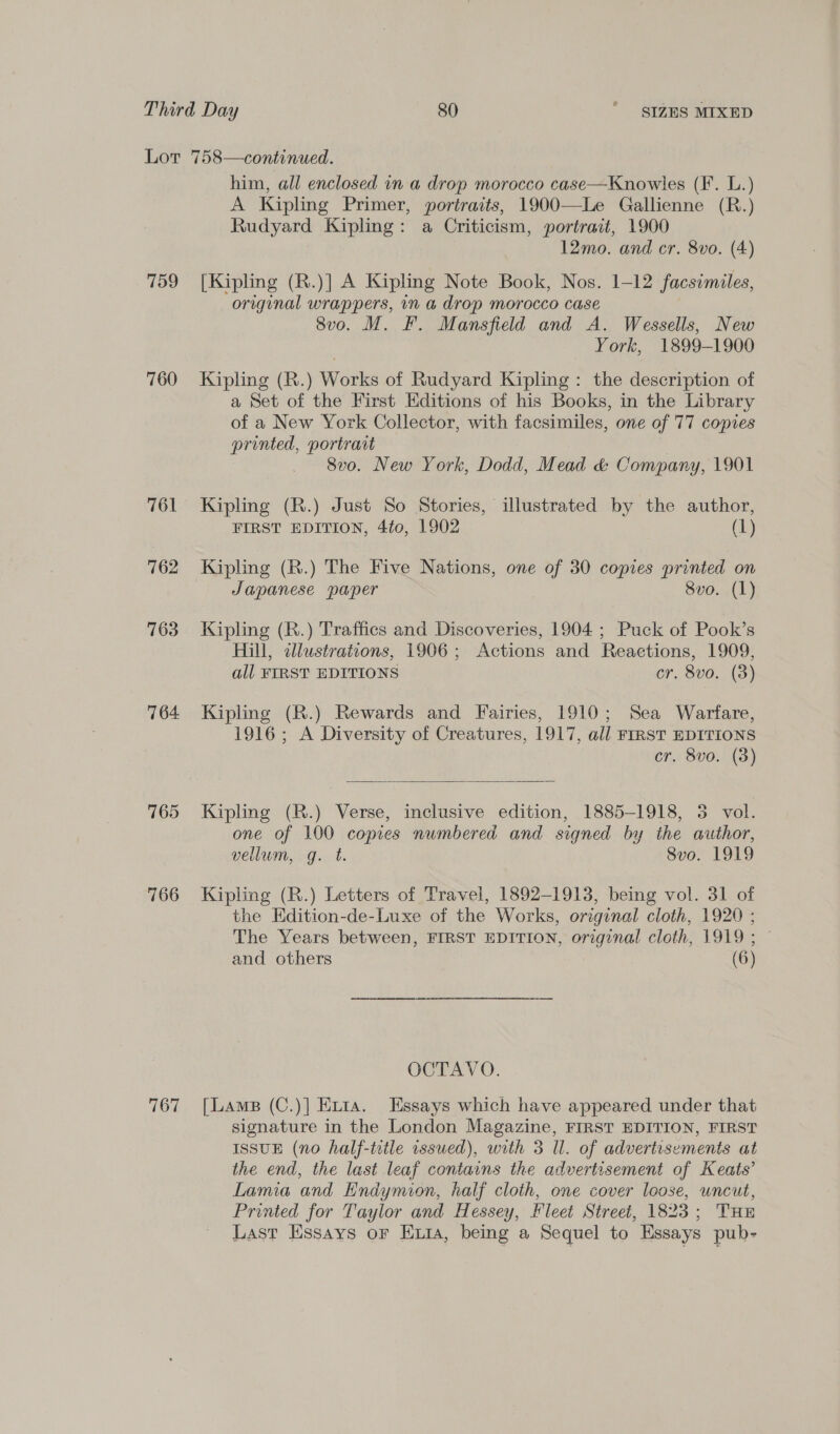 759 760 761 762 763 764. 765 766 767 him, all enclosed in a drop morocco case—Knowles (F. L.) A Kipling Primer, portraits, 1900—Le Gallienne (R.) Rudyard Kipling: a Criticism, portrait, 1900 12mo. and cr. 8vo. (4) [Kipling (R.)] A Kipling Note Book, Nos. 1-12 facsimiles, original wrappers, in a drop morocco case 8vo. M. F. Mansfield and A. Wessells, New York, 1899-1900 Kipling (R.) Works of Rudyard Kipling : the description of a Set of the First Editions of his Books, in the Library of a New York Collector, with facsimiles, one of 77 copies printed, portrart 8vo. New York, Dodd, Mead &amp; Company, 1901 Kipling (R.) Just So Stories, illustrated by the author, FIRST EDITION, 4to, 1902 (1) Kipling (R.) The Five Nations, one of 30 copies printed on Japanese paper 8vo. (1) Kipling (R.) Traffics and Discoveries, 1904 ; Puck of Pook’s Hill, illustrations, 1906; Actions and Reactions, 1909, all FIRST EDITIONS cr. 8vo. (3) Kipling (R.) Rewards and Fairies, 1910; Sea Warfare, 1916; A Diversity of Creatures, 1917, all FIRST EDITIONS cr. 8vo. (3)  Kipling (R.) Verse, inclusive edition, 1885-1918, 3 vol. one of 100 copies numbered and siqned by the author, vellum, g. t. Svo. 1919 Kipling (R.) Letters of Travel, 1892-1913, being vol. 31 of the Hdition-de-Luxe of the Works, original cloth, 1920 ; The Years between, FIRST EDITION, original cloth, 1919; — and others (6) OCTAVO. [Lams (C.)] Etta. Essays which have appeared under that signature in the London Magazine, FIRST EDITION, FIRST ISSUE (no half-title issued), with 3 Il. of advertisements at the end, the last leaf contains the advertisement of Keats’ Lamia and Endymion, half cloth, one cover loose, uncut, Printed for Taylor and Hessey, Fleet Street, 1823; THE Last Essays or Exta, being a Sequel to Essays pub-