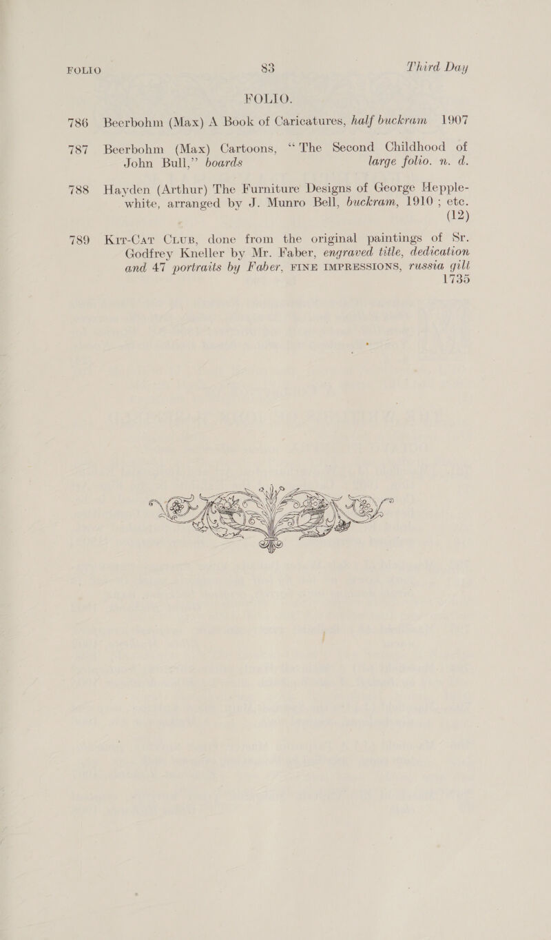 FOLIO. 786 Beerbohm (Max) A Book of Caricatures, half buckram 1907 787 Beerbohm (Max) Cartoons, “The Second Childhood of John Bulli,” boards large folio. n. d. 788 Hayden (Arthur) The Furniture Designs of George Hepple- white, arranged by J. Munro Bell, buckram, 1910 ; ete. (12) 789 Krr-Car CxLus, done from the original paintings of Sr. Godfrey Kneller by Mr. Faber, engraved title, dedication and 47 portraits by Faber, FINE IMPRESSIONS, russia guli 1735 